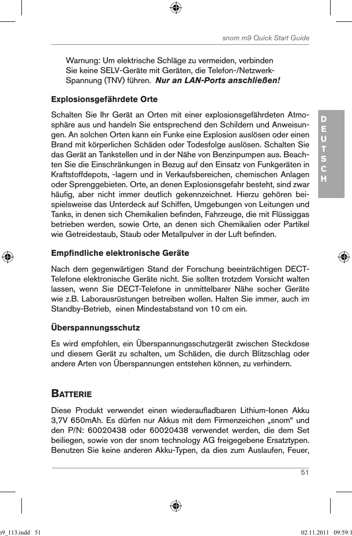 51snom m9 Quick Start GuideDEUTSCHWarnung: Um elektrische Schläge zu vermeiden, verbinden Sie keine SELV-Geräte mit Geräten, die Telefon-/Netzwerk-Spannung (TNV) führen.  Nur an LAN-Ports anschließen! Explosionsgefährdete OrteSchalten Sie Ihr Gerät  an Orten mit einer  explosionsgefährdeten Atmo-sphäre aus und handeln Sie entsprechend den Schildern und Anweisun-gen. An solchen Orten kann ein Funke eine Explosion auslösen oder einen Brand mit körperlichen Schäden oder Todesfolge auslösen. Schalten Sie das Gerät an Tankstellen und in der Nähe von Benzinpumpen aus. Beach-ten Sie die Einschränkungen in Bezug auf den Einsatz von Funkgeräten in Kraftstoffdepots, -lagern und in Verkaufsbereichen, chemischen Anlagen oder Sprenggebieten. Orte, an denen Explosionsgefahr besteht, sind zwar häufig,  aber  nicht  immer  deutlich  gekennzeichnet.  Hierzu  gehören  bei-spielsweise das Unterdeck auf Schiffen, Umgebungen von Leitungen und Tanks, in denen sich Chemikalien befinden, Fahrzeuge, die mit Flüssiggas betrieben werden, sowie Orte, an denen sich Chemikalien oder Partikel wie Getreidestaub, Staub oder Metallpulver in der Luft befinden.Empfindliche elektronische GeräteNach dem gegenwärtigen  Stand der  Forschung beeinträchtigen DECT-Telefone elektronische Geräte nicht. Sie sollten trotzdem Vorsicht walten lassen,  wenn  Sie  DECT-Telefone  in  unmittelbarer  Nähe  socher  Geräte wie z.B. Laborausrüstungen betreiben wollen. Halten Sie immer, auch im Standby-Betrieb,  einen Mindestabstand von 10 cm ein. ÜberspannungsschutzEs wird empfohlen, ein Überspannungsschutzgerät zwischen Steckdose und diesem Gerät zu schalten, um Schäden, die durch Blitzschlag oder andere Arten von Überspannungen entstehen können, zu verhindern.BatterieDiese  Produkt  verwendet  einen  wiederaufladbaren  Lithium-Ionen  Akku 3,7V 650mAh. Es dürfen nur Akkus mit dem Firmenzeichen „snom“ und den  P/N:  60020438  oder  60020438  verwendet  werden,  die  dem  Set beiliegen, sowie von der snom technology AG freigegebene Ersatztypen. Benutzen Sie keine anderen Akku-Typen, da dies zum Auslaufen, Feuer, qsg_m9_113.indd   51 02.11.2011   09:59:16