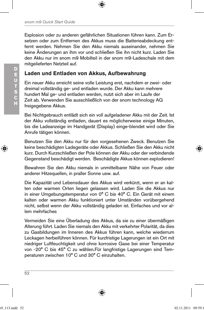 52snom m9 Quick Start GuideDEUTSCHExplosion oder zu anderen gefährlichen Situationen führen kann. Zum Er-setzen oder zum Entfernen des Akkus muss die Batterieabdeckung ent-fernt  werden.  Nehmen  Sie  den  Akku  niemals  auseinander,  nehmen  Sie keine Änderungen an ihm vor und schließen Sie ihn nicht kurz. Laden Sie den Akku nur im snom m9 Mobilteil in der snom m9-Ladeschale mit dem mitgelieferten Netzteil auf.Laden und Entladen von Akkus, AufbewahrungEin neuer Akku erreicht seine volle Leistung erst, nachdem er zwei- oder dreimal vollständig ge- und entladen wurde. Der Akku kann mehrere hundert Mal ge- und entladen werden, nutzt sich aber im Laufe der Zeit ab. Verwenden Sie ausschließlich von der snom technology AG freigegebene Akkus.Bei Nichtgebrauch entlädt sich ein voll aufgeladener Akku mit der Zeit. Ist der Akku vollständig entladen, dauert es möglicherweise einige Minuten, bis die Ladeanzeige im Handgerät (Display) einge-blendet wird oder Sie Anrufe tätigen können.Benutzen Sie den Akku nur für den vorgesehenen Zweck. Benutzen Sie keine beschädigten Ladegeräte oder Akkus. Schließen Sie den Akku nicht kurz. Durch Kurzschließen der Pole können der Akku oder der verbindende Gegenstand beschädigt werden.  Beschädigte Akkus können explodieren!Bewahren  Sie  den  Akku  niemals  in  unmittelbarer  Nähe  von  Feuer  oder anderer Hitzequellen, in praller Sonne usw. auf.Die Kapazität und Lebensdauer des Akkus wird verkürzt, wenn er an kal-ten oder  warmen  Orten  liegen  gelassen wird.  Laden  Sie  die Akkus  nur in einer Umgebungstemperatur von 0° C bis 40° C. Ein Gerät mit einem kalten  oder  warmen  Akku  funktioniert  unter  Umständen  vorübergehend nicht, selbst wenn der Akku vollständig geladen ist. Einfaches und vor al-lem mehrfaches Vermeiden Sie eine Überladung des Akkus, da sie zu einer übermäßigen Alterung führt. Laden Sie niemals den Akku mit verkehrter Polarität, da dies zu Gasbildungen  im  Inneren des  Akkus  führen kann,  welche  wiederrum Leckagen herbeiführen können. Für kurzfristige Lagerungen ist ein Ort mit niedriger Luftfeuchtigkeit und ohne korrosive Gase bei einer Temperatur von -20° C  bis 45° C  zu wählen.Für  langfristige  Lagerungen sind  Tem-peraturen zwischen 10° C und 30° C einzuhalten. qsg_m9_113.indd   52 02.11.2011   09:59:16