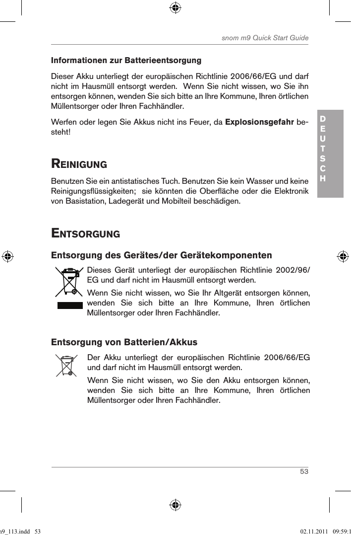 53snom m9 Quick Start GuideDEUTSCHInformationen zur BatterieentsorgungDieser Akku unterliegt der europäischen Richtlinie 2006/66/EG und darf nicht im Hausmüll entsorgt werden.  Wenn Sie nicht wissen, wo Sie ihn entsorgen können, wenden Sie sich bitte an Ihre Kommune, Ihren örtlichen Müllentsorger oder Ihren Fachhändler.Werfen oder legen Sie Akkus nicht ins Feuer, da Explosionsgefahr be-steht! reinigungBenutzen Sie ein antistatisches Tuch. Benutzen Sie kein Wasser und keine Reinigungsflüssigkeiten;  sie könnten die Oberfläche oder die Elektronik von Basistation, Ladegerät und Mobilteil beschädigen.entsorgungEntsorgung des Gerätes/der GerätekomponentenDieses  Gerät  unterliegt  der  europäischen  Richtlinie  2002/96/EG und darf nicht im Hausmüll entsorgt werden.Wenn Sie nicht wissen, wo Sie Ihr Altgerät entsorgen können, wenden  Sie  sich  bitte  an  Ihre  Kommune,  Ihren  örtlichen Müllentsorger oder Ihren Fachhändler.Entsorgung von Batterien/AkkusDer  Akku  unterliegt  der  europäischen  Richtlinie  2006/66/EG und darf nicht im Hausmüll entsorgt werden.Wenn  Sie  nicht  wissen,  wo  Sie  den  Akku  entsorgen  können, wenden  Sie  sich  bitte  an  Ihre  Kommune,  Ihren  örtlichen Müllentsorger oder Ihren Fachhändler.qsg_m9_113.indd   53 02.11.2011   09:59:18