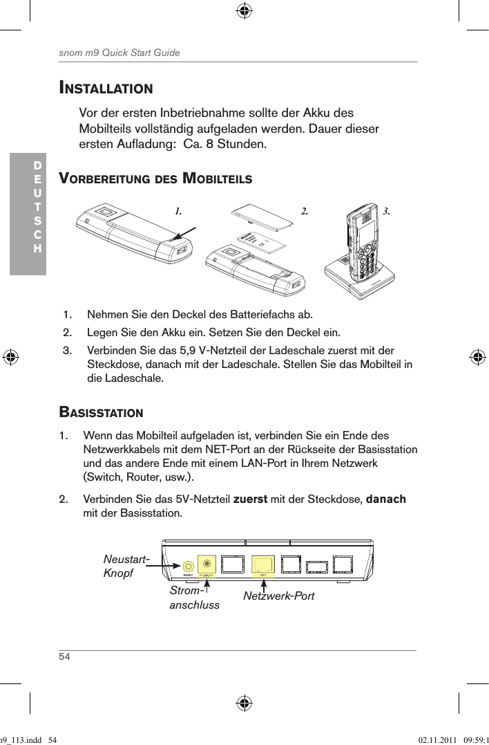 54snom m9 Quick Start GuideDEUTSCHinstallationVor der ersten Inbetriebnahme sollte der Akku des Mobilteils vollständig aufgeladen werden. Dauer dieser ersten Aufladung:  Ca. 8 Stunden.VorBereitung des MoBilteils3.1. 2.snom     rechargeableLithium-Ionbattery      1.  Nehmen Sie den Deckel des Batteriefachs ab.2.  Legen Sie den Akku ein. Setzen Sie den Deckel ein.3.  Verbinden Sie das 5,9 V-Netzteil der Ladeschale zuerst mit der Steckdose, danach mit der Ladeschale. Stellen Sie das Mobilteil in die Ladeschale.Basisstation1.  Wenn das Mobilteil aufgeladen ist, verbinden Sie ein Ende des Netzwerkkabels mit dem NET-Port an der Rückseite der Basisstation und das andere Ende mit einem LAN-Port in Ihrem Netzwerk (Switch, Router, usw.).2.  Verbinden Sie das 5V-Netzteil zuerst mit der Steckdose, danach mit der Basisstation.NETRESET 5V        DCNET5V        DCStrom-anschlussNeustart-KnopfNetzwerk-Portqsg_m9_113.indd   54 02.11.2011   09:59:19