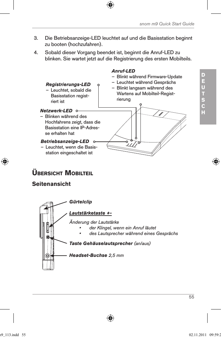 55snom m9 Quick Start GuideDEUTSCH3.  Die Betriebsanzeige-LED leuchtet auf und die Basisstation beginnt zu booten (hochzufahren).4.  Sobald dieser Vorgang beendet ist, beginnt die Anruf-LED zu blinken. Sie wartet jetzt auf die Registrierung des ersten Mobilteils.Betriebsanzeige-LED  – Leuchtet, wenn die Basis-station eingeschaltet istAnruf-LED  – Blinkt während Firmware-Update  – Leuchtet während Gesprächs – Blinkt langsam während des Wartens auf Mobilteil-Regist-rierungRegistrierungs-LED – Leuchtet, sobald die Basisstation regist-riert istNetzwerk-LED                  – Blinken während des Hochfahrens zeigt, dass die  Basisstation eine IP-Adres-se erhalten hatÜBersicht MoBilteilSeitenansichtGürtelclipLautstärketaste +-Änderung der Lautstärke •  der Klingel, wenn ein Anruf läutet•   des Lautsprecher während eines GesprächsHeadset-Buchse 2,5 mmTaste Gehäuselautsprecher (an/aus)qsg_m9_113.indd   55 02.11.2011   09:59:22