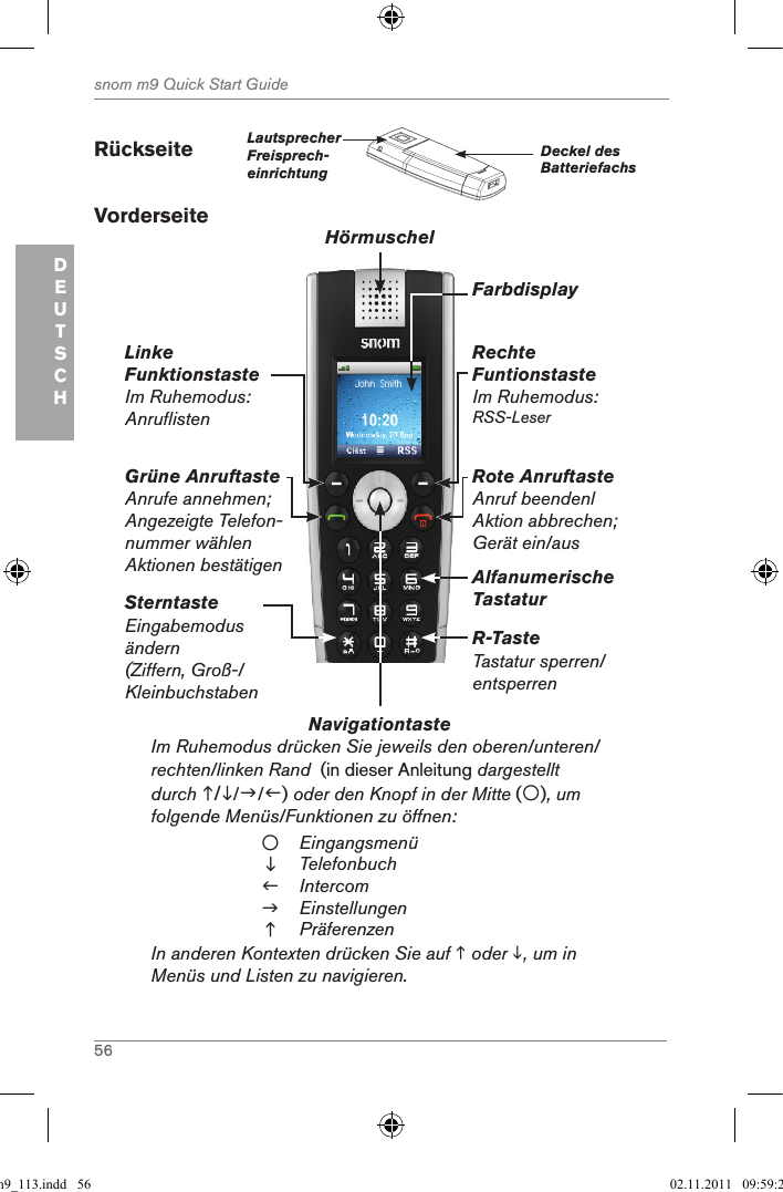 56snom m9 Quick Start GuideDEUTSCHRückseite         Lautsprecher Freisprech-einrichtungDeckel des Batteriefachs VorderseiteNavigationtaste          Im Ruhemodus drücken Sie jeweils den oberen/unteren/ rechten/linken Rand  (in dieser Anleitung dargestellt durch ///) oder den Knopf in der Mitte (), um folgende Menüs/Funktionen zu öffnen:EingangsmenüTelefonbuchIntercomEinstellungenPräferenzenIn anderen Kontexten drücken Sie auf  oder , um in Menüs und Listen zu navigieren.Grüne AnruftasteAnrufe annehmen; Angezeigte Telefon-nummer wählenAktionen bestätigenLinkeFunktionstasteIm Ruhemodus: AnruflistenRechte FuntionstasteIm Ruhemodus: RSS-LeserRote AnruftasteAnruf beendenlAktion abbrechen;Gerät ein/ausAlfanumerische TastaturSterntasteEingabemodus ändern (Ziffern, Groß-/KleinbuchstabenR-TasteTastatur sperren/entsperrenHörmuschelFarbdisplayqsg_m9_113.indd   56 02.11.2011   09:59:23