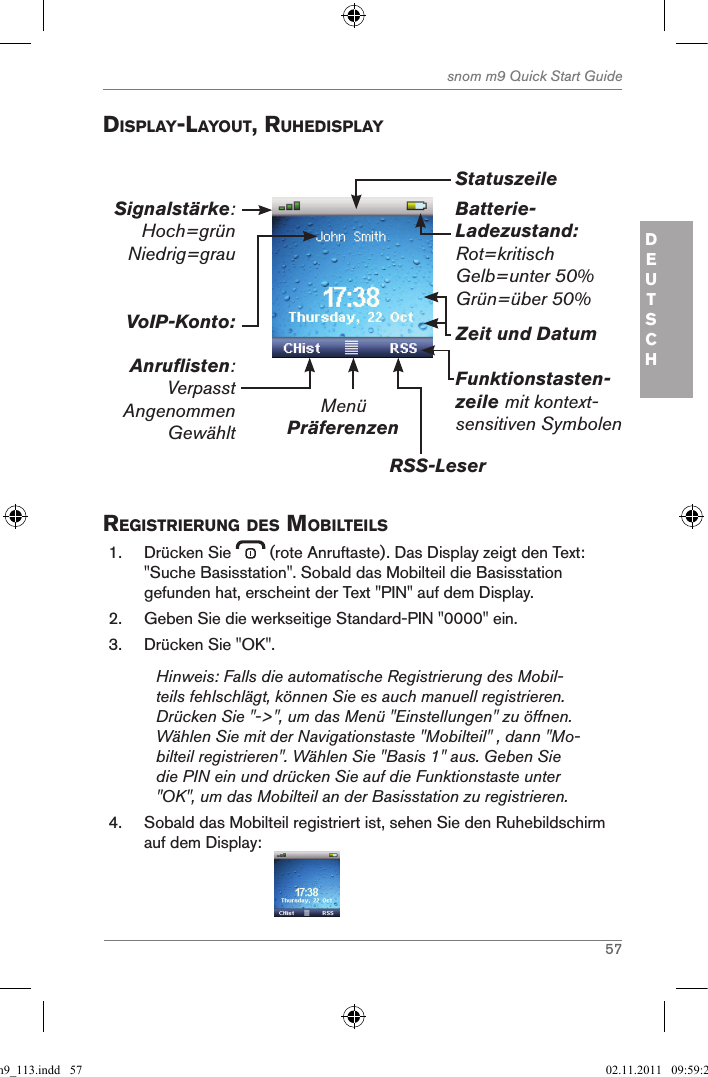 57snom m9 Quick Start GuideDEUTSCH displaY-laYout, ruhedisplaYBatterie-Ladezustand:Rot=kritischGelb=unter 50%Grün=über 50%MenüPräferenzenRSS-LeserFunktionstasten-zeile mit kontext-sensitiven SymbolenZeit und DatumVoIP-Konto:Anruflisten:VerpasstAngenommenGewähltSignalstärke: Hoch=grün Niedrig=grau Statuszeile registrierung des MoBilteils1.  Drücken Sie   (rote Anruftaste). Das Display zeigt den Text: &quot;Suche Basisstation&quot;. Sobald das Mobilteil die Basisstation gefunden hat, erscheint der Text &quot;PIN&quot; auf dem Display.2.  Geben Sie die werkseitige Standard-PIN &quot;0000&quot; ein. 3.  Drücken Sie &quot;OK&quot;.Hinweis: Falls die automatische Registrierung des Mobil-teils fehlschlägt, können Sie es auch manuell registrieren. Drücken Sie &quot;-&gt;&quot;, um das Menü &quot;Einstellungen&quot; zu öffnen. Wählen Sie mit der Navigationstaste &quot;Mobilteil&quot; , dann &quot;Mo-bilteil registrieren&quot;. Wählen Sie &quot;Basis 1&quot; aus. Geben Sie die PIN ein und drücken Sie auf die Funktionstaste unter &quot;OK&quot;, um das Mobilteil an der Basisstation zu registrieren.4.  Sobald das Mobilteil registriert ist, sehen Sie den Ruhebildschirm auf dem Display:                                      qsg_m9_113.indd   57 02.11.2011   09:59:24