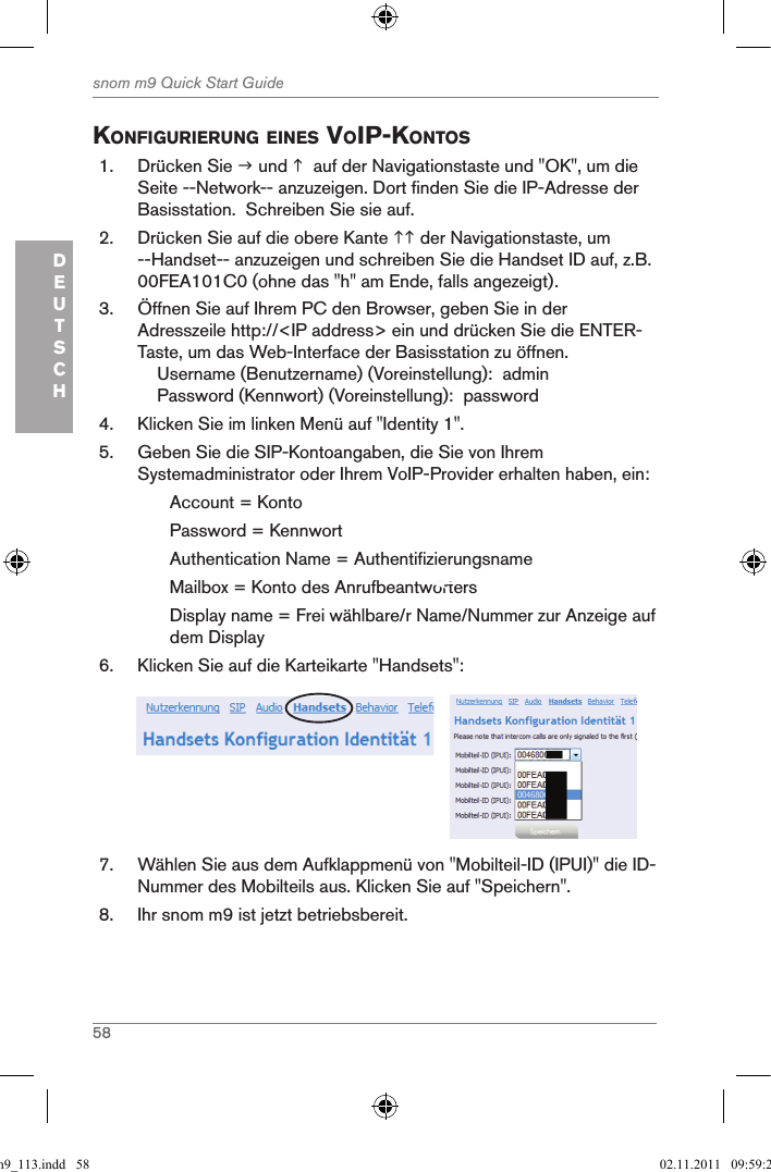 58snom m9 Quick Start GuideDEUTSCHKonfigurierung eines Voip-Kontos1.  Drücken Sie  und   auf der Navigationstaste und &quot;OK&quot;, um die Seite --Network-- anzuzeigen. Dort finden Sie die IP-Adresse der Basisstation.  Schreiben Sie sie auf.2.  Drücken Sie auf die obere Kante  der Navigationstaste, um --Handset-- anzuzeigen und schreiben Sie die Handset ID auf, z.B. 00FEA101C0 (ohne das &quot;h&quot; am Ende, falls angezeigt).3.  Öffnen Sie auf Ihrem PC den Browser, geben Sie in der Adresszeile http://&lt;IP address&gt; ein und drücken Sie die ENTER-Taste, um das Web-Interface der Basisstation zu öffnen.    Username (Benutzername) (Voreinstellung):  admin    Password (Kennwort) (Voreinstellung):  password4.  Klicken Sie im linken Menü auf &quot;Identity 1&quot;.5.  Geben Sie die SIP-Kontoangaben, die Sie von Ihrem Systemadministrator oder Ihrem VoIP-Provider erhalten haben, ein:Account = KontoPassword = KennwortAuthentication Name = AuthentifizierungsnameMailbox = Konto des Anrufbeantworters Display name = Frei wählbare/r Name/Nummer zur Anzeige auf dem Display 6.  Klicken Sie auf die Karteikarte &quot;Handsets&quot;:     7.  Wählen Sie aus dem Aufklappmenü von &quot;Mobilteil-ID (IPUI)&quot; die ID-Nummer des Mobilteils aus. Klicken Sie auf &quot;Speichern&quot;.8.  Ihr snom m9 ist jetzt betriebsbereit.qsg_m9_113.indd   58 02.11.2011   09:59:25