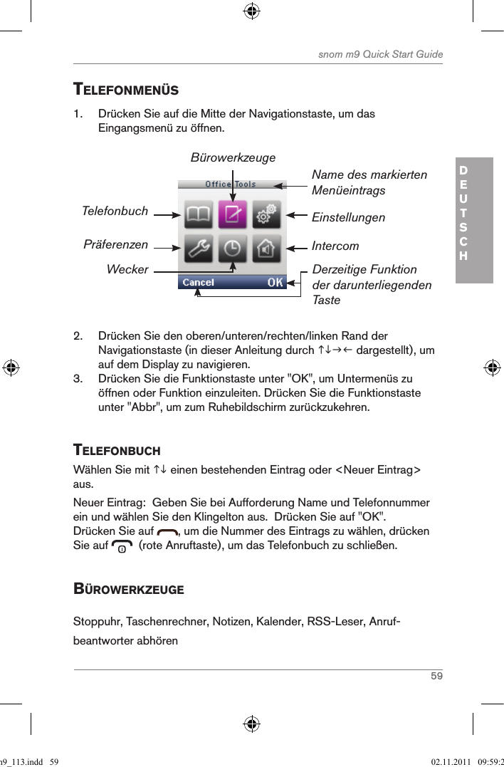 59snom m9 Quick Start GuideDEUTSCHtelefonMenÜs1.  Drücken Sie auf die Mitte der Navigationstaste, um das Eingangsmenü zu öffnen.Einstellungen Name des markierten MenüeintragsDerzeitige Funktion der darunterliegenden TasteTelefonbuchPräferenzenWeckerBürowerkzeugeIntercom2.  Drücken Sie den oberen/unteren/rechten/linken Rand der Navigationstaste (in dieser Anleitung durch  dargestellt), um auf dem Display zu navigieren.3.  Drücken Sie die Funktionstaste unter &quot;OK&quot;, um Untermenüs zu öffnen oder Funktion einzuleiten. Drücken Sie die Funktionstaste unter &quot;Abbr&quot;, um zum Ruhebildschirm zurückzukehren.telefonBuchWählen Sie mit  einen bestehenden Eintrag oder &lt;Neuer Eintrag&gt; aus.  Neuer Eintrag:  Geben Sie bei Aufforderung Name und Telefonnummer ein und wählen Sie den Klingelton aus.  Drücken Sie auf &quot;OK&quot;.Drücken Sie auf  , um die Nummer des Eintrags zu wählen, drücken Sie auf    (rote Anruftaste), um das Telefonbuch zu schließen.BÜroWerKZeugeStoppuhr, Taschenrechner, Notizen, Kalender, RSS-Leser, Anruf-beantworter abhörenqsg_m9_113.indd   59 02.11.2011   09:59:26