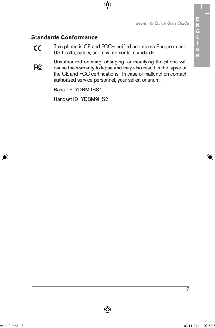 7snom m9 Quick Start Guide ENGLISHStandards ConformanceThis phone is CE and FCC-certified and meets European and US health, safety, and environmental standards. Unauthorized opening, changing, or modifying the phone will cause the warranty to lapse and may also result in the lapse of the CE and FCC certifications.  In case of malfunction contact authorized service personnel, your seller, or snom.Base ID:  YDBM9BS1Handset ID: YDBM9HS2qsg_m9_113.indd   7 02.11.2011   09:58:59