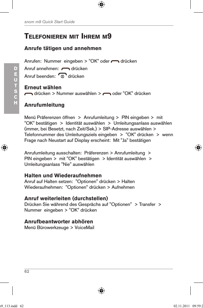 62snom m9 Quick Start GuideDEUTSCHtelefonieren Mit ihreM M9Anrufe tätigen und annehmenAnrufen:  Nummer  eingeben &gt; &quot;OK&quot; oder   drückenAnruf annehmen:    drückenAnruf beenden:    drückenErneut wählen drücken &gt; Nummer auswählen &gt;   oder &quot;OK&quot; drückenAnrufumleitungMenü Präferenzen öffnen  &gt;  Anrufumleitung &gt;  PIN eingeben &gt;  mit &quot;OK&quot; bestätigen  &gt;  Identität auswählen  &gt;  Umleitungsanlass auswählen (immer, bei Besetzt, nach Zeit/Sek.) &gt; SIP-Adresse auswählen &gt; Telefonnummer des Umleitungsziels eingeben  &gt;  &quot;OK&quot; drücken  &gt;  wenn Frage nach Neustart auf Display erscheint:  Mit &quot;Ja&quot; bestätigenAnrufumleitung ausschalten:  Präferenzen &gt; Anrufumleitung  &gt; PIN eingeben &gt;  mit &quot;OK&quot; bestätigen  &gt; Identität auswählen  &gt;  Umleitungsanlass &quot;Nie&quot; auswählen Halten und WiederaufnehmenAnruf auf Halten setzen:  &quot;Optionen&quot; drücken &gt; HaltenWiederaufnehmen:  &quot;Optionen&quot; drücken &gt; AufnehmenAnruf weiterleiten (durchstellen)Drücken Sie während des Gesprächs auf &quot;Optionen&quot;  &gt; Transfer  &gt; Nummer  eingeben &gt; &quot;OK&quot; drückenAnrufbeantworter abhörenMenü Bürowerkzeuge &gt; VoiceMailqsg_m9_113.indd   62 02.11.2011   09:59:28