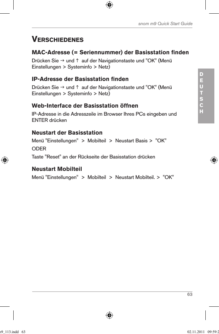 63snom m9 Quick Start GuideDEUTSCHVerschiedenesMAC-Adresse (= Seriennummer) der Basisstation findenDrücken Sie  und   auf der Navigationstaste und &quot;OK&quot; (Menü Einstellungen &gt; Systeminfo &gt; Netz)IP-Adresse der Basisstation findenDrücken Sie  und   auf der Navigationstaste und &quot;OK&quot; (Menü Einstellungen &gt; Systeminfo &gt; Netz)Web-Interface der Basisstation öffnenIP-Adresse in die Adresszeile im Browser Ihres PCs eingeben und ENTER drückenNeustart der BasisstationMenü &quot;Einstellungen&quot;  &gt;  Mobilteil  &gt;  Neustart Basis &gt;  &quot;OK&quot;ODERTaste &quot;Reset&quot; an der Rückseite der Basisstation drückenNeustart MobilteilMenü &quot;Einstellungen&quot;  &gt;  Mobilteil  &gt;  Neustart Mobilteil. &gt;  &quot;OK&quot;qsg_m9_113.indd   63 02.11.2011   09:59:28