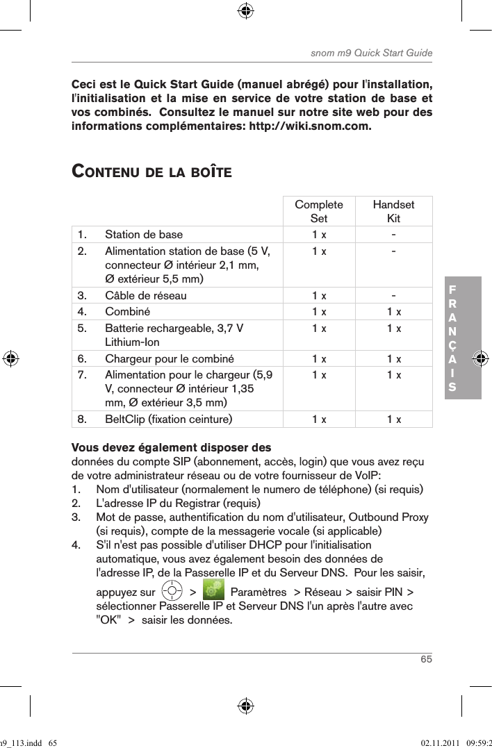 65snom m9 Quick Start GuideFRANÇAIS Ceci est le Quick Start Guide (manuel abrégé) pour l&apos;installation, l&apos;initialisation et  la  mise en  service  de votre  station  de base  et vos combinés.  Consultez le manuel sur notre site web pour des informations complémentaires: http://wiki.snom.com. contenu de la BoîteComplete SetHandset Kit1. Station de base 1 x -2. Alimentation station de base (5 V, connecteur Ø intérieur 2,1 mm, Ø extérieur 5,5 mm)1 x -3. Câble de réseau  1 x -4. Combiné 1 x 1 x5. Batterie rechargeable, 3,7 V Lithium-Ion1 x 1 x6. Chargeur pour le combiné 1 x 1 x7. Alimentation pour le chargeur (5,9 V, connecteur Ø intérieur 1,35 mm, Ø extérieur 3,5 mm)1 x 1 x8. BeltClip (fixation ceinture) 1 x 1 xVous devez également disposer desdonnées du compte SIP (abonnement, accès, login) que vous avez reçu de votre administrateur réseau ou de votre fournisseur de VoIP:1.  Nom d&apos;utilisateur (normalement le numero de téléphone) (si requis)2.  L&apos;adresse IP du Registrar (requis)3.  Mot de passe, authentification du nom d&apos;utilisateur, Outbound Proxy (si requis), compte de la messagerie vocale (si applicable)4.  S&apos;il n&apos;est pas possible d&apos;utiliser DHCP pour l&apos;initialisation automatique, vous avez également besoin des données de l&apos;adresse IP, de la Passerelle IP et du Serveur DNS.  Pour les saisir, appuyez sur     &gt;     Paramètres  &gt; Réseau &gt; saisir PIN &gt; sélectionner Passerelle IP et Serveur DNS l&apos;un après l&apos;autre avec &quot;OK&quot;  &gt;  saisir les données.qsg_m9_113.indd   65 02.11.2011   09:59:28