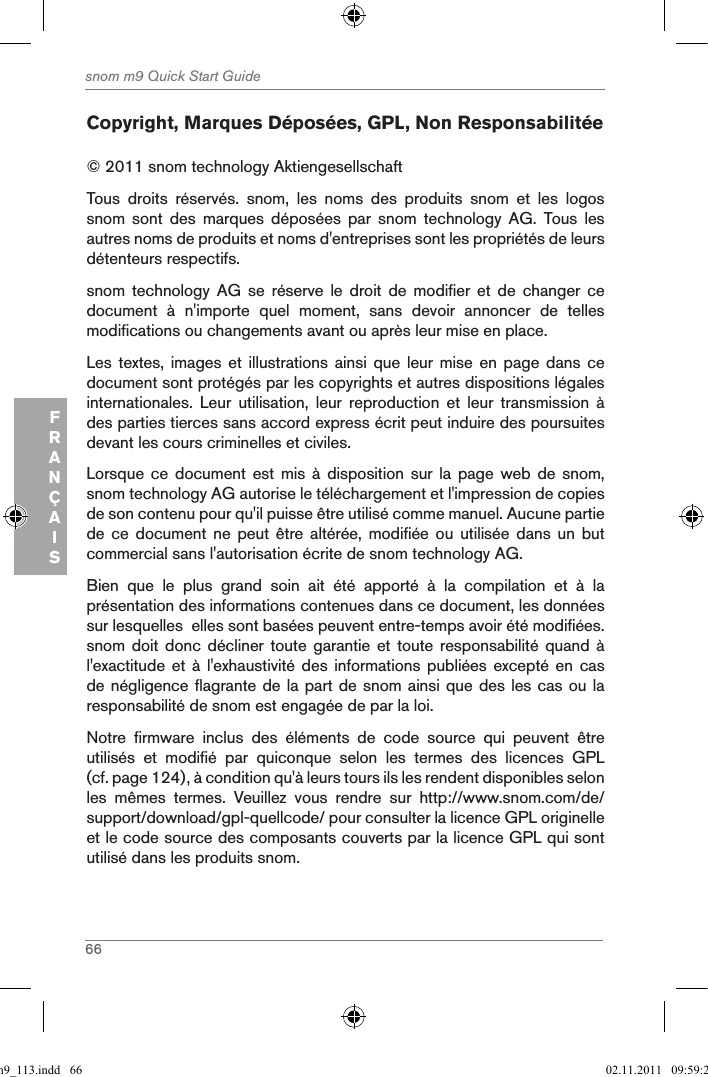 66snom m9 Quick Start GuideFRANÇAISCopyright, Marques Déposées, GPL, Non Responsabilitée© 2011 snom technology Aktiengesellschaft Tous  droits  réservés.  snom,  les  noms  des  produits  snom  et  les  logos snom  sont  des  marques  déposées  par  snom  technology  AG.  Tous  les autres noms de produits et noms d&apos;entreprises sont les propriétés de leurs détenteurs respectifs.snom  technology  AG  se  réserve  le  droit  de  modifier  et  de  changer  ce document  à  n&apos;importe  quel  moment,  sans  devoir  annoncer  de  telles modifications ou changements avant ou après leur mise en place.Les textes,  images  et illustrations  ainsi  que leur  mise  en  page dans  ce document sont protégés par les copyrights et autres dispositions légales internationales.  Leur  utilisation,  leur  reproduction  et  leur  transmission  à des parties tierces sans accord express écrit peut induire des poursuites devant les cours criminelles et civiles. Lorsque ce  document  est  mis à  disposition  sur  la page  web  de  snom, snom technology AG autorise le téléchargement et l&apos;impression de copies de son contenu pour qu&apos;il puisse être utilisé comme manuel. Aucune partie de ce  document  ne  peut  être  altérée,  modifiée ou  utilisée  dans  un  but commercial sans l&apos;autorisation écrite de snom technology AG.Bien  que  le  plus  grand  soin  ait  été  apporté  à  la  compilation  et  à  la présentation des informations contenues dans ce document, les données sur lesquelles  elles sont basées peuvent entre-temps avoir été modifiées. snom doit  donc décliner  toute garantie  et  toute responsabilité  quand à l&apos;exactitude et  à l&apos;exhaustivité  des informations  publiées excepté  en cas de négligence flagrante de la part de snom ainsi que des les cas ou la responsabilité de snom est engagée de par la loi. Notre  firmware  inclus  des  éléments  de  code  source  qui  peuvent  être utilisés  et  modifié  par  quiconque  selon  les  termes  des  licences  GPL (cf. page 124), à condition qu&apos;à leurs tours ils les rendent disponibles selon les  mêmes  termes.  Veuillez  vous  rendre  sur  http://www.snom.com/de/support/download/gpl-quellcode/ pour consulter la licence GPL originelle et le code source des composants couverts par la licence GPL qui sont utilisé dans les produits snom. qsg_m9_113.indd   66 02.11.2011   09:59:28