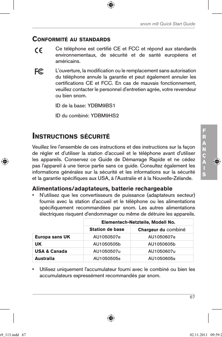 67snom m9 Quick Start GuideFRANÇAISconforMitÉ au standardsCe téléphone est certifié CE et FCC et répond aux standards environnementaux,  de  sécurité  et  de  santé  européens  et américains.L&apos;ouverture, la modification ou le remplacement sans autorisation du téléphone annule la garantie et peut également annuler les certifications CE et FCC.  En cas de mauvais  fonctionnement, veuillez contacter le personnel d&apos;entretien agrée, votre revendeur ou bien snom.ID de la base: YDBM9BS1ID du combiné: YDBM9HS2instructions sÉcuritÉVeuillez lire l&apos;ensemble de ces instructions et des instructions sur la façon de  régler  et  d&apos;utiliser  la  station  d&apos;accueil  et  le  téléphone  avant  d&apos;utiliser les  appareils.  Conservez  ce  Guide  de  Démarrage  Rapide  et  ne  cédez pas l&apos;appareil à une tierce partie sans ce guide. Consultez également les informations générales sur la sécurité  et  les informations sur la sécurité et la garantie spécifiques aux USA, à l&apos;Australie et à la Nouvelle-Zélande. Alimentations/adaptateurs, batterie rechargeable•  N&apos;utilisez que  les  convertisseurs de  puissance  (adaptateurs secteur) fournis avec  la  station  d&apos;accueil  et  le  téléphone ou  les  alimentations spécifiquement  recommandées  par  snom.  Les  autres  alimentations électriques risquent d&apos;endommager ou même de détruire les appareils.Elementech-Netzteile, Modell No.Station de base Chargeur du combiné Europa sans UK AU1050507e AU1050607eUK AU1050505b AU1050605bUSA &amp; Canada AU1050507u AU1050607uAustralia AU1050505s AU1050605s•  Utilisez uniquement l&apos;accumulateur fourni avec le combiné ou bien les accumulateurs expressément recommandés par snom.qsg_m9_113.indd   67 02.11.2011   09:59:28