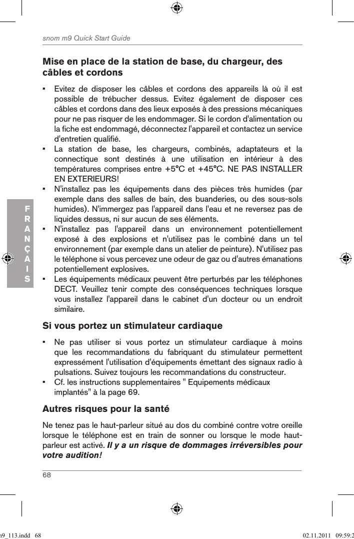 68snom m9 Quick Start GuideFRANÇAISMise en place de la station de base, du chargeur, des câbles et cordons•  Evitez  de  disposer  les  câbles  et  cordons  des  appareils  là  où  il  est possible  de  trébucher  dessus.  Evitez  également  de  disposer  ces câbles et cordons dans des lieux exposés à des pressions mécaniques pour ne pas risquer de les endommager. Si le cordon d&apos;alimentation ou la fiche est endommagé, déconnectez l&apos;appareil et contactez un service d&apos;entretien qualifié.•  La  station  de  base,  les  chargeurs,  combinés,  adaptateurs  et  la connectique  sont  destinés  à  une  utilisation  en  intérieur  à  des températures comprises entre +5°C et +45°C. NE PAS INSTALLER EN EXTERIEURS!•  N&apos;installez  pas  les  équipements  dans  des  pièces  très  humides  (par exemple dans des  salles  de bain, des  buanderies, ou des  sous-sols humides). N&apos;immergez pas l&apos;appareil dans l&apos;eau et ne reversez pas de liquides dessus, ni sur aucun de ses éléments.•  N&apos;installez  pas  l&apos;appareil  dans  un  environnement  potentiellement exposé  à  des  explosions  et  n&apos;utilisez  pas  le  combiné  dans  un  tel environnement (par exemple dans un atelier de peinture). N&apos;utilisez pas le téléphone si vous percevez une odeur de gaz ou d&apos;autres émanations potentiellement explosives.•  Les équipements médicaux peuvent être perturbés par les téléphones DECT.  Veuillez  tenir  compte  des  conséquences  techniques  lorsque vous  installez  l&apos;appareil  dans  le  cabinet  d&apos;un  docteur  ou  un  endroit similaire.Si vous portez un stimulateur cardiaque•  Ne  pas  utiliser  si  vous  portez  un  stimulateur  cardiaque  à  moins que  les  recommandations  du  fabriquant  du  stimulateur  permettent expressément l&apos;utilisation d&apos;équipements émettant des signaux radio à pulsations. Suivez toujours les recommandations du constructeur.•  Cf. les instructions supplementaires &quot; Equipements médicaux implantés&quot; à la page 69.Autres risques pour la santéNe tenez pas le haut-parleur situé au dos du combiné contre votre oreille lorsque  le  téléphone  est  en  train  de  sonner  ou  lorsque  le  mode  haut-parleur est activé. Il y a un risque de dommages irréversibles pour votre audition!qsg_m9_113.indd   68 02.11.2011   09:59:28