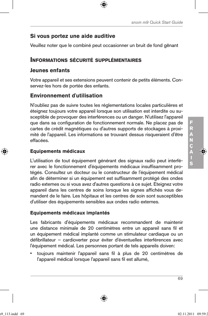 69snom m9 Quick Start GuideFRANÇAISSi vous portez une aide auditiveVeuillez noter que le combiné peut occasionner un bruit de fond gênant inforMations sÉcuritÉ supplÉMentairesJeunes enfantsVotre appareil et ses extensions peuvent contenir de petits éléments. Con-servez-les hors de portée des enfants.Environnement d&apos;utilisationN&apos;oubliez pas de suivre toutes les réglementations locales particulières et éteignez toujours votre appareil lorsque son utilisation est interdite ou su-sceptible de provoquer des interférences ou un danger. N&apos;utilisez l&apos;appareil que dans sa configuration de fonctionnement normale. Ne placez pas de cartes de crédit magnétiques ou d&apos;autres supports de stockages à proxi-mité de l&apos;appareil. Les informations se trouvant dessus risqueraient d&apos;être effacées.Equipements médicauxL&apos;utilisation de tout équipement générant des signaux radio peut interfé-rer avec le fonctionnement d&apos;équipements médicaux insuffisamment pro-tégés. Consultez un docteur ou le constructeur de l&apos;équipement médical afin de déterminer si un équipement est suffisamment protégé des ondes radio externes ou si vous avez d&apos;autres questions à ce sujet. Eteignez votre appareil dans les centres de soins lorsque les signes affichés vous de-mandent de le faire. Les hôpitaux et les centres de soin sont susceptibles d&apos;utiliser des équipements sensibles aux ondes radio externes.  Equipements médicaux implantésLes  fabricants  d&apos;équipements  médicaux  recommandent  de  maintenir une  distance  minimale  de  20  centimètres  entre  un  appareil  sans  fil  et un équipement médical implanté comme un stimulateur cardiaque ou un défibrillateur  –  cardioverter  pour  éviter  d&apos;éventuelles  interférences  avec l&apos;équipement médical. Les personnes portant de tels appareils doiven:•  toujours  maintenir  l&apos;appareil  sans  fil  à  plus  de  20  centimètres  de l&apos;appareil médical lorsque l&apos;appareil sans fil est allumé,qsg_m9_113.indd   69 02.11.2011   09:59:28