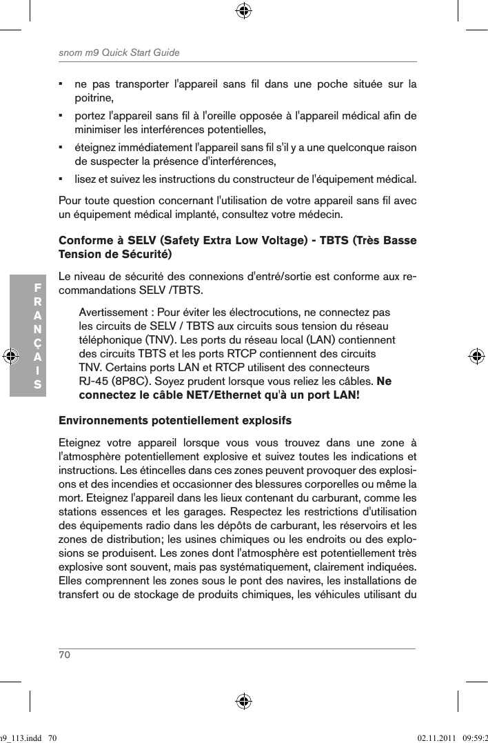 70snom m9 Quick Start GuideFRANÇAIS•  ne  pas  transporter  l&apos;appareil  sans  fil  dans  une  poche  située  sur  la poitrine,•  portez l&apos;appareil sans fil à l&apos;oreille opposée à l&apos;appareil médical afin de minimiser les interférences potentielles,•  éteignez immédiatement l&apos;appareil sans fil s&apos;il y a une quelconque raison de suspecter la présence d&apos;interférences,•  lisez et suivez les instructions du constructeur de l&apos;équipement médical.Pour toute question concernant l&apos;utilisation de votre appareil sans fil avec un équipement médical implanté, consultez votre médecin.Conforme à SELV (Safety Extra Low Voltage) - TBTS (Très Basse Tension de Sécurité)Le niveau de sécurité des connexions d&apos;entré/sortie est conforme aux re-commandations SELV /TBTS.Avertissement : Pour éviter les électrocutions, ne connectez pas les circuits de SELV / TBTS aux circuits sous tension du réseau téléphonique (TNV). Les ports du réseau local (LAN) contiennent des circuits TBTS et les ports RTCP contiennent des circuits TNV. Certains ports LAN et RTCP utilisent des connecteurs RJ-45 (8P8C). Soyez prudent lorsque vous reliez les câbles. Ne connectez le câble NET/Ethernet qu&apos;à un port LAN!Environnements potentiellement explosifsEteignez  votre  appareil  lorsque  vous  vous  trouvez  dans  une  zone  à l&apos;atmosphère potentiellement explosive et suivez toutes les indications et instructions. Les étincelles dans ces zones peuvent provoquer des explosi-ons et des incendies et occasionner des blessures corporelles ou même la mort. Eteignez l&apos;appareil dans les lieux contenant du carburant, comme les stations essences et les garages. Respectez les restrictions d&apos;utilisation des équipements radio dans les dépôts de carburant, les réservoirs et les zones de distribution; les usines chimiques ou les endroits ou des explo-sions se produisent. Les zones dont l&apos;atmosphère est potentiellement très explosive sont souvent, mais pas systématiquement, clairement indiquées. Elles comprennent les zones sous le pont des navires, les installations de transfert ou de stockage de produits chimiques, les véhicules utilisant du qsg_m9_113.indd   70 02.11.2011   09:59:29