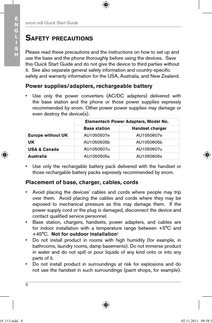 8snom m9 Quick Start GuideENGLISHsafetY precautionsPlease read these precautions and the instructions on how to set up and use the base and the phone thoroughly before using the devices.  Save this Quick Start Guide and do not give the device to third parties without it.  See also separate general safety information and country-specific safety and warranty information for the USA, Australia, and New Zealand. Power supplies/adapters, rechargeable battery•  Use  only  the  power  converters  (AC/DC  adapters)  delivered  with the  base  station  and  the  phone  or  those  power  supplies  expressly recommended by snom. Other power power supplies may damage or even destroy the device(s).Elementech Power Adapters, Model No.Base station Handset charger Europe without UK AU1050507e AU1050607eUK AU1050505b AU1050605bUSA &amp; Canada AU1050507u AU1050607uAustralia AU1050505s AU1050605s•  Use only the rechargable battery pack delivered with the handset  or those rechargable battery packs expressly recommended by snom.Placement of base, charger, cables, cords•  Avoid  placing  the  devices&apos;  cables  and  cords  where  people  may  trip over them.    Avoid placing  the  cables and  cords  where they  may  be exposed  to  mechanical  pressure  as  this  may  damage  them.    If  the power supply cord or the plug is damaged, disconnect the device and contact qualified service personnel.•  Base  station,  chargers,  handsets,  power  adapters,  and  cables  are for  indoor  installation  with  a  temperature  range  between  +5°C  and +45°C.  Not for outdoor installation!•  Do  not  install  product  in  rooms  with  high  humidity  (for  example,  in bathrooms, laundry rooms, damp basements). Do not immerse product  in water and do not spill or pour liquids of any kind onto or into any parts of it.•  Do  not  install  product  in  surroundings  at  risk  for  explosions  and  do not use the handset in such surroundings (paint shops, for example). qsg_m9_113.indd   8 02.11.2011   09:58:59