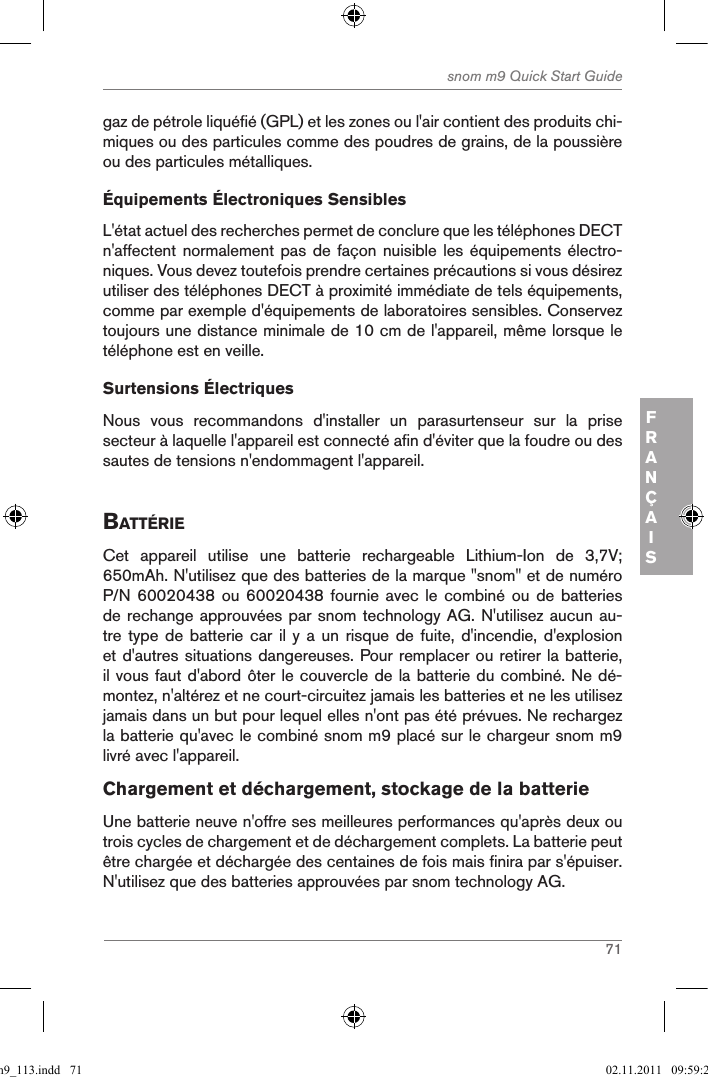 71snom m9 Quick Start GuideFRANÇAISgaz de pétrole liquéfié (GPL) et les zones ou l&apos;air contient des produits chi-miques ou des particules comme des poudres de grains, de la poussière ou des particules métalliques.Équipements Électroniques SensiblesL&apos;état actuel des recherches permet de conclure que les téléphones DECT n&apos;affectent normalement pas de façon  nuisible les équipements électro-niques. Vous devez toutefois prendre certaines précautions si vous désirez utiliser des téléphones DECT à proximité immédiate de tels équipements, comme par exemple d&apos;équipements de laboratoires sensibles. Conservez toujours une distance minimale de 10 cm de l&apos;appareil, même lorsque le téléphone est en veille. Surtensions ÉlectriquesNous  vous  recommandons  d&apos;installer  un  parasurtenseur  sur  la  prise secteur à laquelle l&apos;appareil est connecté afin d&apos;éviter que la foudre ou des sautes de tensions n&apos;endommagent l&apos;appareil.BattÉrieCet  appareil  utilise  une  batterie  rechargeable  Lithium-Ion  de  3,7V; 650mAh. N&apos;utilisez que des batteries de la marque &quot;snom&quot; et de numéro P/N 60020438  ou  60020438 fournie  avec  le combiné  ou  de batteries de rechange approuvées par snom technology AG. N&apos;utilisez aucun au-tre type  de batterie  car  il y  a un  risque  de fuite,  d&apos;incendie, d&apos;explosion et d&apos;autres situations dangereuses. Pour remplacer ou retirer la batterie, il vous faut d&apos;abord ôter le couvercle de la batterie du combiné. Ne dé-montez, n&apos;altérez et ne court-circuitez jamais les batteries et ne les utilisez jamais dans un but pour lequel elles n&apos;ont pas été prévues. Ne rechargez la batterie qu&apos;avec le combiné snom m9 placé sur le chargeur snom m9 livré avec l&apos;appareil.Chargement et déchargement, stockage de la batterieUne batterie neuve n&apos;offre ses meilleures performances qu&apos;après deux ou trois cycles de chargement et de déchargement complets. La batterie peut être chargée et déchargée des centaines de fois mais finira par s&apos;épuiser. N&apos;utilisez que des batteries approuvées par snom technology AG.qsg_m9_113.indd   71 02.11.2011   09:59:29