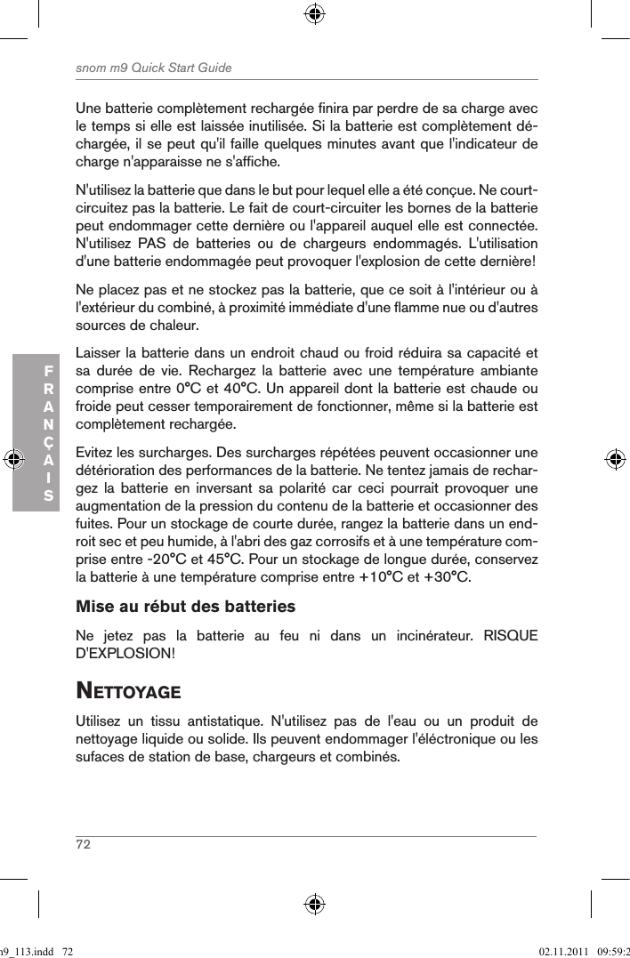 72snom m9 Quick Start GuideFRANÇAISUne batterie complètement rechargée finira par perdre de sa charge avec le temps si elle est laissée inutilisée. Si la batterie est complètement dé-chargée, il se peut qu&apos;il faille quelques minutes avant que l&apos;indicateur de charge n&apos;apparaisse ne s&apos;affiche.N&apos;utilisez la batterie que dans le but pour lequel elle a été conçue. Ne court-circuitez pas la batterie. Le fait de court-circuiter les bornes de la batterie peut endommager cette dernière ou l&apos;appareil auquel elle est connectée. N&apos;utilisez  PAS  de  batteries  ou  de  chargeurs  endommagés.  L&apos;utilisation d&apos;une batterie endommagée peut provoquer l&apos;explosion de cette dernière!Ne placez pas et ne stockez pas la batterie, que ce soit à l&apos;intérieur ou à l&apos;extérieur du combiné, à proximité immédiate d&apos;une flamme nue ou d&apos;autres sources de chaleur.Laisser la batterie dans un endroit chaud ou froid réduira sa capacité et sa  durée  de  vie.  Rechargez  la  batterie  avec  une  température  ambiante comprise entre 0°C et 40°C. Un appareil dont la batterie est chaude ou froide peut cesser temporairement de fonctionner, même si la batterie est complètement rechargée. Evitez les surcharges. Des surcharges répétées peuvent occasionner une détérioration des performances de la batterie. Ne tentez jamais de rechar-gez  la  batterie  en  inversant  sa  polarité  car  ceci  pourrait  provoquer  une augmentation de la pression du contenu de la batterie et occasionner des fuites. Pour un stockage de courte durée, rangez la batterie dans un end-roit sec et peu humide, à l&apos;abri des gaz corrosifs et à une température com-prise entre -20°C et 45°C. Pour un stockage de longue durée, conservez la batterie à une température comprise entre +10°C et +30°C.Mise au rébut des batteriesNe  jetez  pas  la  batterie  au  feu  ni  dans  un  incinérateur.  RISQUE D&apos;EXPLOSION!nettoYageUtilisez  un  tissu  antistatique.  N&apos;utilisez  pas  de  l&apos;eau  ou  un  produit  de nettoyage liquide ou solide. Ils peuvent endommager l&apos;éléctronique ou les sufaces de station de base, chargeurs et combinés.qsg_m9_113.indd   72 02.11.2011   09:59:29