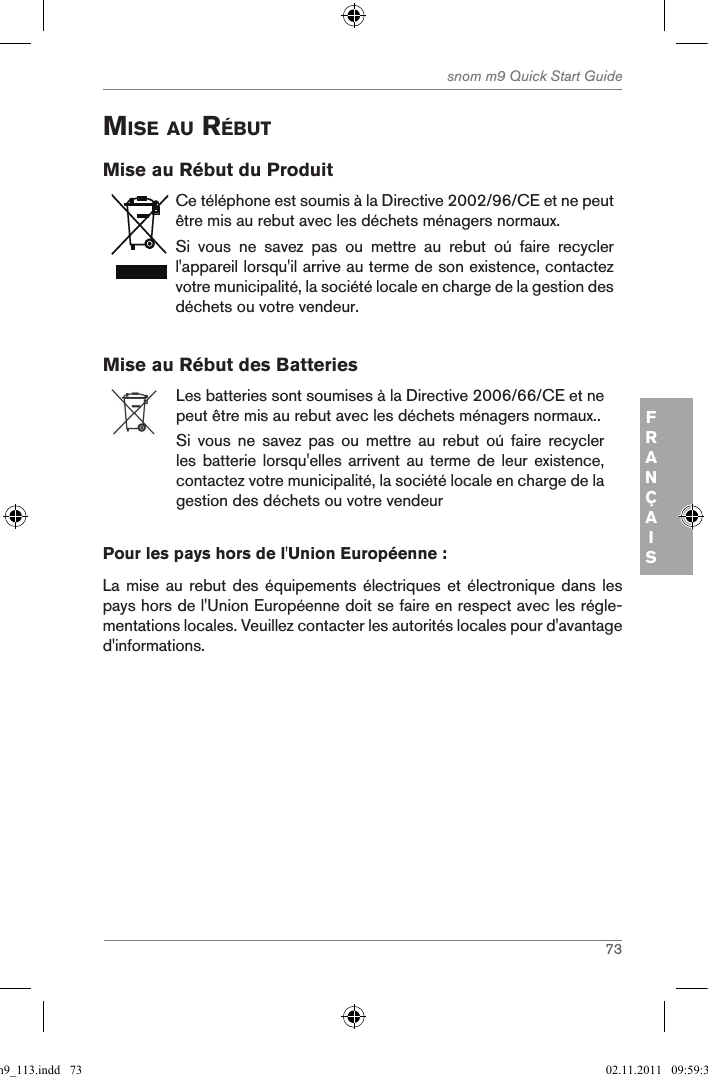 73snom m9 Quick Start GuideFRANÇAISMise au rÉButMise au Rébut du ProduitCe téléphone est soumis à la Directive 2002/96/CE et ne peut être mis au rebut avec les déchets ménagers normaux.Si  vous  ne  savez  pas  ou  mettre  au  rebut  oú  faire  recycler l&apos;appareil lorsqu&apos;il arrive au terme de son existence, contactez votre municipalité, la société locale en charge de la gestion des déchets ou votre vendeur.Mise au Rébut des BatteriesLes batteries sont soumises à la Directive 2006/66/CE et ne peut être mis au rebut avec les déchets ménagers normaux..Si  vous  ne  savez  pas  ou  mettre  au  rebut  oú  faire  recycler les batterie lorsqu&apos;elles  arrivent au terme  de leur existence, contactez votre municipalité, la société locale en charge de la gestion des déchets ou votre vendeurPour les pays hors de l&apos;Union Européenne :La mise au rebut  des équipements électriques  et  électronique dans les pays hors de l&apos;Union Européenne doit se faire en respect avec les régle-mentations locales. Veuillez contacter les autorités locales pour d&apos;avantage d&apos;informations.qsg_m9_113.indd   73 02.11.2011   09:59:30
