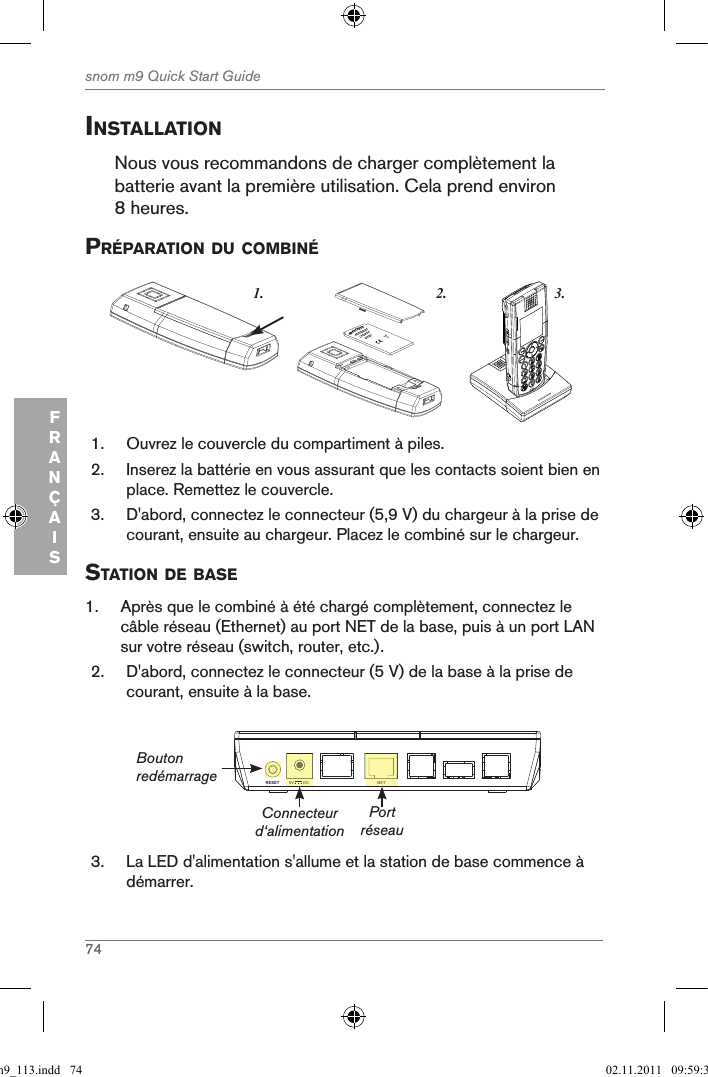 74snom m9 Quick Start GuideFRANÇAISinstallationNous vous recommandons de charger complètement la batterie avant la première utilisation. Cela prend environ 8 heures.prÉparation du coMBinÉ3.1. 2.snom     rechargeableLithium-Ionbattery      1.  Ouvrez le couvercle du compartiment à piles.2.  Inserez la battérie en vous assurant que les contacts soient bien en place. Remettez le couvercle.3.  D&apos;abord, connectez le connecteur (5,9 V) du chargeur à la prise de courant, ensuite au chargeur. Placez le combiné sur le chargeur.station de Base1.  Après que le combiné à été chargé complètement, connectez le câble réseau (Ethernet) au port NET de la base, puis à un port LAN sur votre réseau (switch, router, etc.).2.  D&apos;abord, connectez le connecteur (5 V) de la base à la prise de courant, ensuite à la base.NETRESET 5V        DCNET5V        DCConnecteur d‘alimentationBouton redémarragePort réseau3.  La LED d&apos;alimentation s&apos;allume et la station de base commence à démarrer.qsg_m9_113.indd   74 02.11.2011   09:59:32