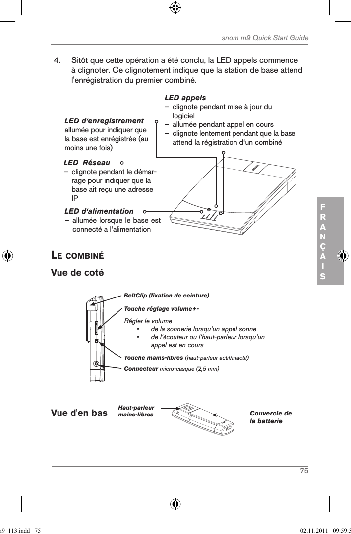 75snom m9 Quick Start GuideFRANÇAIS4.  Sitôt que cette opération a été conclu, la LED appels commence à clignoter. Ce clignotement indique que la station de base attend l&apos;enrégistration du premier combiné.LED d‘alimentation – allumée lorsque le base est connecté a l‘alimentation LED appels – clignote pendant mise à jour du logiciel  – allumée pendant appel en cours –clignote lentement pendant que la base attend la régistration d‘un combinéLED d‘enregistrement allumée pour indiquer que la base est enrégistrée (au moins une fois)LED  Réseau               – clignote pendant le démar-rage pour indiquer que la base ait reçu une adresse IPle coMBinÉVue de cotéBeltClip (fixation de ceinture)Touche réglage volume+-Régler le volume•   de la sonnerie lorsqu‘un appel sonne•   de l‘écouteur ou l‘haut-parleur lorsqu‘un appel est en coursConnecteur micro-casque (2,5 mm)Touche mains-libres (haut-parleur actif/inactif)Vue d&apos;en bas    Haut-parleurmains-libres Couvercle de la batterie qsg_m9_113.indd   75 02.11.2011   09:59:35