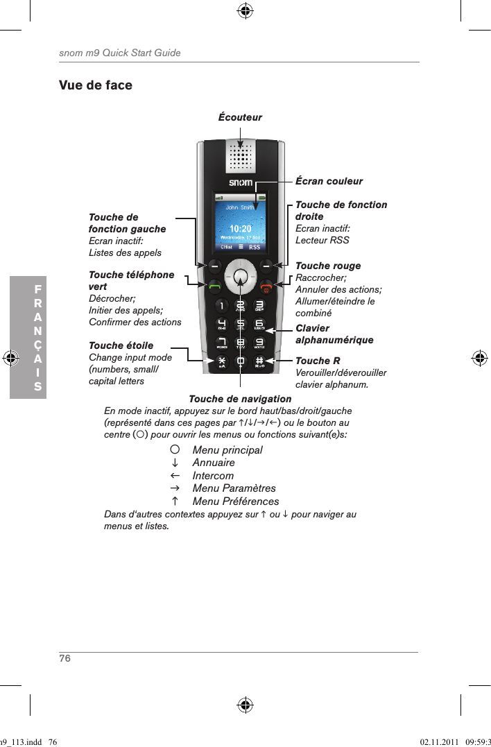 76snom m9 Quick Start GuideFRANÇAISVue de faceTouche de navigation          En mode inactif, appuyez sur le bord haut/bas/droit/gauche (représenté dans ces pages par ///) ou le bouton au centre () pour ouvrir les menus ou fonctions suivant(e)s:Menu principalAnnuaireIntercomMenu ParamètresMenu PréférencesDans d‘autres contextes appuyez sur  ou  pour naviger au menus et listes.Touche téléphone vertDécrocher;Initier des appels;Confirmer des actionsTouche de fonction gaucheEcran inactif: Listes des appelsTouche de fonction droiteEcran inactif: Lecteur RSSTouche rougeRaccrocher;Annuler des actions;Allumer/éteindre le combinéÉcouteurÉcran couleurClavier alphanumériqueTouche RVerouiller/déverouiller clavier alphanum.Touche étoileChange input mode (numbers, small/ capital letters qsg_m9_113.indd   76 02.11.2011   09:59:36