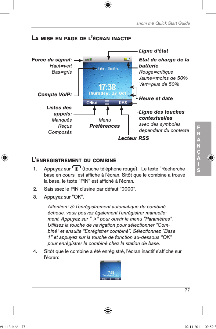 77snom m9 Quick Start GuideFRANÇAISla Mise en page de l’Écran inactifEtat de charge de la batterieRouge=critiqueJaune=moins de 50%Vert=plus de 50%MenuPréférencesLecteur RSSLigne des touches contextuelles avec des symboles dependant du contexteHeure et dateCompte VoIP:Listes des appels:ManquésReçusComposésForce du signal: Haut=vert Bas=grisLigne d‘étatl&apos;enregistreMent du coMBinÉ1.  Appuyez sur   (touche téléphone rouge).  Le texte &quot;Recherche base en cours&quot; est affiche à l&apos;écran. Sitôt que le combine a trouvé la base, le texte &quot;PIN&quot; est affiché à l&apos;écran.2.  Saisissez le PIN d&apos;usine par défaut &quot;0000&quot;.3.  Appuyez sur &quot;OK&quot;.Attention: Si l&apos;enrégistrement automatique du combiné échoue, vous pouvez également l&apos;enrégistrer manuelle-ment. Appuyez sur &quot;-&gt;&quot; pour ouvrir le menu &quot;Paramètres&quot;. Utilisez la touche de navigation pour sélectionner &quot;Com-biné&quot; et ensuite &quot;Enrégistrer combiné&quot;. Sélectionnez &quot;Base 1&quot; et appuyez sur la touche de fonction au-dessous &quot;OK&quot; pour enrégistrer le combiné chez la station de base.4.  Sitôt que le combine a été enrégistré, l&apos;écran inactif s&apos;affiche sur l&apos;écran:qsg_m9_113.indd   77 02.11.2011   09:59:37