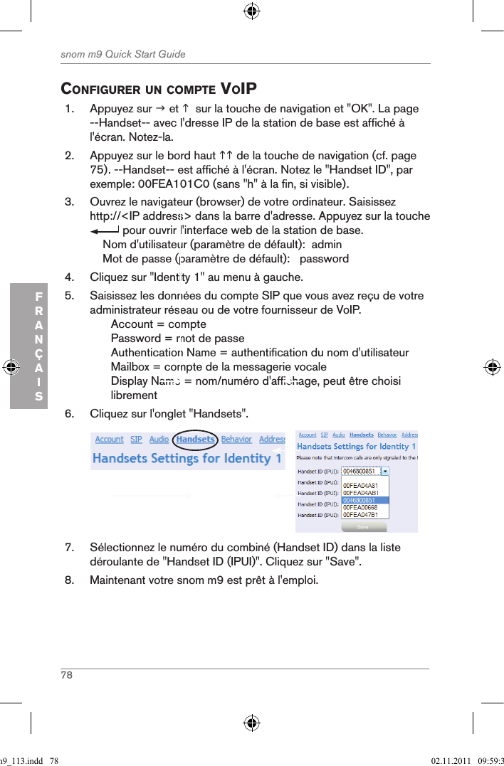 78snom m9 Quick Start GuideFRANÇAISconfigurer un coMpte Voip1.  Appuyez sur  et   sur la touche de navigation et &quot;OK&quot;. La page --Handset-- avec l&apos;dresse IP de la station de base est affiché à l&apos;écran. Notez-la.2.  Appuyez sur le bord haut  de la touche de navigation (cf. page 75). --Handset-- est affiché à l&apos;écran. Notez le &quot;Handset ID&quot;, par exemple: 00FEA101C0 (sans &quot;h&quot; à la fin, si visible).3.  Ouvrez le navigateur (browser) de votre ordinateur. Saisissez http://&lt;IP address&gt; dans la barre d&apos;adresse. Appuyez sur la touche  pour ouvrir l&apos;interface web de la station de base.    Nom d&apos;utilisateur (paramètre de défault):  admin    Mot de passe (paramètre de défault):   password4.  Cliquez sur &quot;Identity 1&quot; au menu à gauche.5.  Saisissez les données du compte SIP que vous avez reçu de votre administrateur réseau ou de votre fournisseur de VoIP.Account = comptePassword = mot de passeAuthentication Name = authentification du nom d&apos;utilisateurMailbox = compte de la messagerie vocale Display Name = nom/numéro d&apos;affichage, peut être choisi librement6.  Cliquez sur l&apos;onglet &quot;Handsets&quot;.      7.  Sélectionnez le numéro du combiné (Handset ID) dans la liste déroulante de &quot;Handset ID (IPUI)&quot;. Cliquez sur &quot;Save&quot;.8.  Maintenant votre snom m9 est prêt à l&apos;emploi.qsg_m9_113.indd   78 02.11.2011   09:59:37