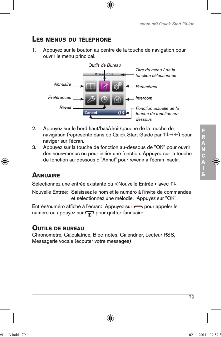 79snom m9 Quick Start GuideFRANÇAISles Menus du tÉlÉphone1.  Appuyez sur le bouton au centre de la touche de navigation pour ouvrir le menu principal.ParamètresTitre du menu / de la fonction sélectionnéeFonction actuelle de la touche de fonction au-dessousAnnuairePréférencesRéveilOutils de BureauIntercom2.  Appuyez sur le bord haut/bas/droit/gauche de la touche de navigation (représenté dans ce Quick Start Guide par ) pour naviger sur l&apos;écran.3.  Appuyez sur la touche de fonction au-dessous de &quot;OK&quot; pour ouvrir des sous-menus ou pour initier une fonction. Appuyez sur la touche de fonction au-dessous d&apos;&quot;Annul&quot; pour revenir à l&apos;écran inactif.annuaireSélectionnez une entrée existante ou &lt;Nouvelle Entrée&gt; avec .Nouvelle Entrée:   Saisissez le nom et le numéro à l&apos;invite de commandes et sélectionnez une mélodie.  Appuyez sur &quot;OK&quot;.Entrée/numéro affiché à l&apos;écran:  Appuyez sur   pour appeler le numéro ou appuyez sur   pour quitter l&apos;annuaire.outils de BureauChronomètre, Calculatrice, Bloc-notes, Calendrier, Lecteur RSS, Messagerie vocale (écouter votre messages)qsg_m9_113.indd   79 02.11.2011   09:59:38