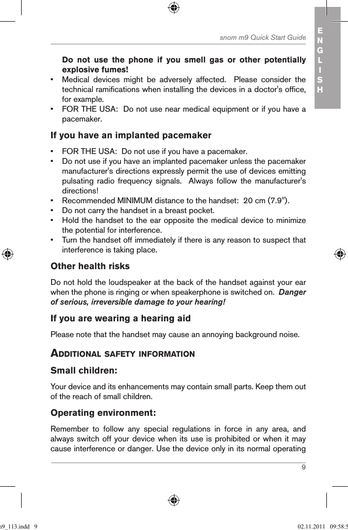 9snom m9 Quick Start Guide ENGLISHDo  not  use  the  phone  if  you  smell  gas  or  other  potentially explosive fumes!•  Medical  devices  might  be  adversely  affected.    Please  consider  the technical ramifications when installing the devices in a doctor&apos;s office, for example.•  FOR THE USA:  Do not use near medical equipment or if you have a pacemaker.If you have an implanted pacemaker•  FOR THE USA:  Do not use if you have a pacemaker.•  Do not use if you have an implanted pacemaker unless the pacemaker manufacturer&apos;s directions expressly permit the use of devices emitting pulsating  radio  frequency  signals.    Always  follow  the  manufacturer&apos;s directions! •  Recommended MINIMUM distance to the handset:  20 cm (7.9&quot;).•  Do not carry the handset in a breast pocket.•  Hold the handset to the ear opposite the medical device to minimize the potential for interference.•  Turn the handset off immediately if there is any reason to suspect that interference is taking place.Other health risks Do not hold the loudspeaker at the back of the handset against your ear when the phone is ringing or when speakerphone is switched on.  Danger of serious, irreversible damage to your hearing!If you are wearing a hearing aidPlease note that the handset may cause an annoying background noise. additional safetY inforMationSmall children:Your device and its enhancements may contain small parts. Keep them out of the reach of small children.Operating environment:Remember  to  follow  any  special  regulations  in  force  in  any  area,  and always switch off your device when its use is prohibited or when it may cause interference or danger. Use the device only in its normal operating qsg_m9_113.indd   9 02.11.2011   09:58:59