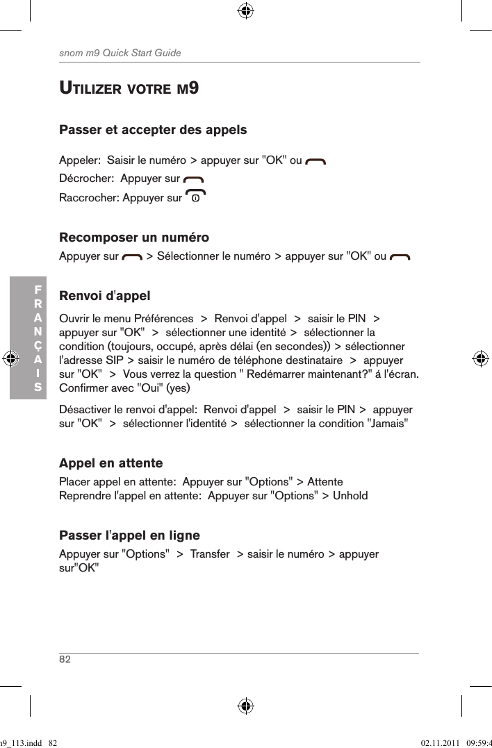 82snom m9 Quick Start GuideFRANÇAISutiliZer Votre M9Passer et accepter des appelsAppeler:  Saisir le numéro &gt; appuyer sur &quot;OK&quot; ou Décrocher:  Appuyer sur   Raccrocher: Appuyer sur   Recomposer un numéroAppuyer sur   &gt; Sélectionner le numéro &gt; appuyer sur &quot;OK&quot; ou   Renvoi d&apos;appelOuvrir le menu Préférences  &gt;  Renvoi d&apos;appel  &gt;  saisir le PIN  &gt;  appuyer sur &quot;OK&quot;  &gt;  sélectionner une identité &gt;  sélectionner la condition (toujours, occupé, après délai (en secondes)) &gt; sélectionner l&apos;adresse SIP &gt; saisir le numéro de téléphone destinataire  &gt;  appuyer sur &quot;OK&quot;  &gt;  Vous verrez la question &quot; Redémarrer maintenant?&quot; á l&apos;écran.  Confirmer avec &quot;Oui&quot; (yes)Désactiver le renvoi d&apos;appel:  Renvoi d&apos;appel  &gt;  saisir le PIN &gt;  appuyer sur &quot;OK&quot;  &gt;  sélectionner l&apos;identité &gt;  sélectionner la condition &quot;Jamais&quot;Appel en attentePlacer appel en attente:  Appuyer sur &quot;Options&quot; &gt; AttenteReprendre l&apos;appel en attente:  Appuyer sur &quot;Options&quot; &gt; UnholdPasser l&apos;appel en ligneAppuyer sur &quot;Options&quot;  &gt;  Transfer  &gt; saisir le numéro &gt; appuyer sur&quot;OK&quot; qsg_m9_113.indd   82 02.11.2011   09:59:40