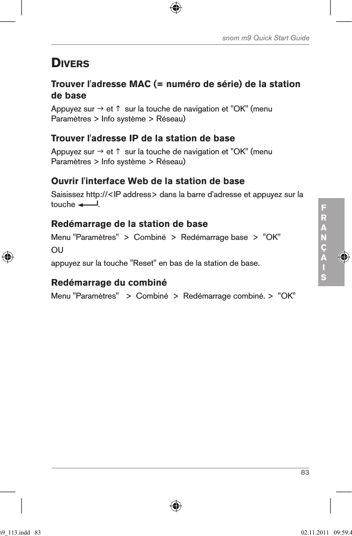 83snom m9 Quick Start GuideFRANÇAISdiVersTrouver l&apos;adresse MAC (= numéro de série) de la station de baseAppuyez sur  et   sur la touche de navigation et &quot;OK&quot; (menu Paramètres &gt; Info système &gt; Réseau)Trouver l&apos;adresse IP de la station de baseAppuyez sur  et   sur la touche de navigation et &quot;OK&quot; (menu Paramètres &gt; Info système &gt; Réseau)Ouvrir l&apos;interface Web de la station de baseSaisissez http://&lt;IP address&gt; dans la barre d&apos;adresse et appuyez sur la touche  . Redémarrage de la station de baseMenu &quot;Paramètres&quot;  &gt;  Combiné  &gt;  Redémarrage base  &gt;  &quot;OK&quot;OUappuyez sur la touche &quot;Reset&quot; en bas de la station de base.Redémarrage du combinéMenu &quot;Paramètres&quot;   &gt;  Combiné  &gt;  Redémarrage combiné. &gt;  &quot;OK&quot;qsg_m9_113.indd   83 02.11.2011   09:59:40