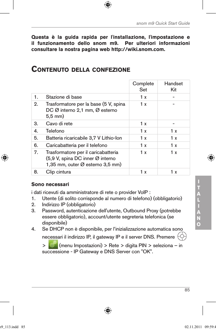 85snom m9 Quick Start GuideITALIANOQuesta  è  la  guida  rapida  per  l&apos;installazione,  l&apos;impostazione  e il  funzionamento  dello  snom  m9.    Per  ulteriori  informazioni consultare la nostra pagina web http://wiki.snom.com. contenuto della confeZioneComplete SetHandset Kit1. Stazione di base 1 x -2. Trasformatore per la base (5 V, spina DC Ø interno 2,1 mm, Ø esterno 5,5 mm)1 x -3. Cavo di rete 1 x -4. Telefono 1 x 1 x5. Batteria ricaricabile 3,7 V Lithio-Ion 1 x 1 x6. Caricabatteria per il telefono 1 x 1 x7. Trasformatore per il caricabatteria (5,9 V, spina DC inner Ø interno 1,35 mm, outer Ø esterno 3,5 mm)1 x 1 x8. Clip cintura 1 x 1 xSono necessarii dati ricevuti da amministratore di rete o provider VoIP :1.  Utente (di solito corrisponde al numero di telefono) (obbligatorio)2.  Indirizzo IP (obbligatorio)3.  Password, autenticazione dell&apos;utente, Outbound Proxy (potrebbe essere obbligatorio), account/utente segreteria telefonica (se disponibile)4.  Se DHCP non è disponibile, per l’inizializzazione automatica sono necessari il indirizzo IP, il gateway IP e il server DNS. Premere     &gt;    (menu Impostazioni) &gt; Rete &gt; digita PIN &gt; seleziona – in successione - IP Gateway e DNS Server con &quot;OK&quot;.qsg_m9_113.indd   85 02.11.2011   09:59:40