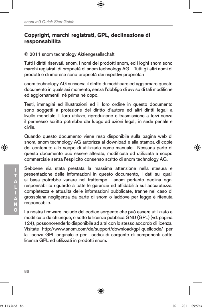 86snom m9 Quick Start GuideITALIANOCopyright, marchi registrati, GPL, declinazione di responsabilita© 2011 snom technology Aktiengesellschaft Tutti i diritti riservati. snom, i nomi dei prodotti snom, ed i loghi snom sono marchi registrati di proprietà di snom technology AG.   Tutti gli altri nomi di prodotti e di imprese sono proprietà dei rispettivi proprietarisnom technology AG si riserva il diritto di modificare ed aggiornare questo documento in qualsiasi momento, senza l’obbligo di avviso di tali modifiche ed aggiornamenti  nè prima nè dopo. Testi,  immagini  ed  illustrazioni  ed  il  loro  ordine  in  questo  documento sono  soggetti  a  protezione  del  diritto  d’autore  ed  altri  diritti  legali  a livello mondiale. Il  loro utilizzo,  riproduzione e trasmissione  a terzi  senza il permesso scritto potrebbe dar luogo ad azioni legali, in sede penale e civile.Quando  questo  documento  viene  reso  disponibile  sulla  pagina  web  di snom, snom technology AG autorizza al download e alla stampa di copie del contenuto allo scopo di utilizzarlo come manuale.  Nessuna parte di questo documento può essere alterata, modificata od utilizzata a scopo commerciale senza l’esplicito consenso scritto di snom technology AG.Sebbene  sia  stata  prestata  la  massima  attenzione  nella  stesura  e presentazione  delle  informazioni  in  questo  documento,  i  dati  sui  quali si  basa  potrebbe  variare  nel  frattempo.    snom  pertanto  declina  ogni responsabilità riguardo a tutte le garanzie ed affidabilità sull’accuratezza, completezza e  attualità delle  informazioni  pubblicate, tranne  nel caso  di grossolana negligenza da  parte di snom  o laddove per  legge è ritenuta responsabile. La nostra firmware include del codice sorgente che può essere utilizzato e modificato da chiunque, e sotto la licenza pubblica GNU (GPL) (vd. pagina 124), possonorenderlo disponibile ad altri con lo stesso accordo di licenza.  Visitate  http://www.snom.com/de/support/download/gpl-quellcode/  per la licenza  GPL  originale  e  per  i  codici  di  sorgente  di  componenti sotto licenza GPL ed utilizzati in prodotti snom.qsg_m9_113.indd   86 02.11.2011   09:59:40