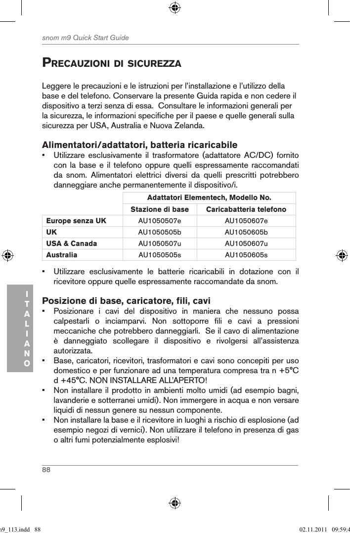 88snom m9 Quick Start GuideITALIANOprecauZioni di sicureZZaLeggere le precauzioni e le istruzioni per l’installazione e l’utilizzo della base e del telefono. Conservare la presente Guida rapida e non cedere il dispositivo a terzi senza di essa.  Consultare le informazioni generali per la sicurezza, le informazioni specifiche per il paese e quelle generali sulla sicurezza per USA, Australia e Nuova Zelanda. Alimentatori/adattatori, batteria ricaricabile•  Utilizzare  esclusivamente  il  trasformatore  (adattatore  AC/DC)  fornito con la  base  e il  telefono oppure  quelli espressamente  raccomandati da  snom.  Alimentatori  elettrici  diversi  da  quelli  prescritti  potrebbero danneggiare anche permanentemente il dispositivo/i.Adattatori Elementech, Modello No.Stazione di base Caricabatteria telefono Europe senza UK AU1050507e AU1050607eUK AU1050505b AU1050605bUSA &amp; Canada AU1050507u AU1050607uAustralia AU1050505s AU1050605s•  Utilizzare  esclusivamente  le  batterie  ricaricabili  in  dotazione  con  il ricevitore oppure quelle espressamente raccomandate da snom.Posizione di base, caricatore, fili, cavi•  Posizionare  i  cavi  del  dispositivo  in  maniera  che  nessuno  possa calpestarli  o  inciamparvi.  Non  sottoporre  fili  e  cavi  a  pressioni meccaniche che potrebbero danneggiarli.  Se il cavo di alimentazione è  danneggiato  scollegare  il  dispositivo  e  rivolgersi  all’assistenza autorizzata.•  Base, caricatori, ricevitori, trasformatori e cavi sono concepiti per uso domestico e per funzionare ad una temperatura compresa tra n +5°C d +45°C. NON INSTALLARE ALL’APERTO!•  Non installare il prodotto in ambienti molto umidi (ad esempio bagni, lavanderie e sotterranei umidi). Non immergere in acqua e non versare liquidi di nessun genere su nessun componente.•  Non installare la base e il ricevitore in luoghi a rischio di esplosione (ad esempio negozi di vernici). Non utilizzare il telefono in presenza di gas o altri fumi potenzialmente esplosivi!qsg_m9_113.indd   88 02.11.2011   09:59:41