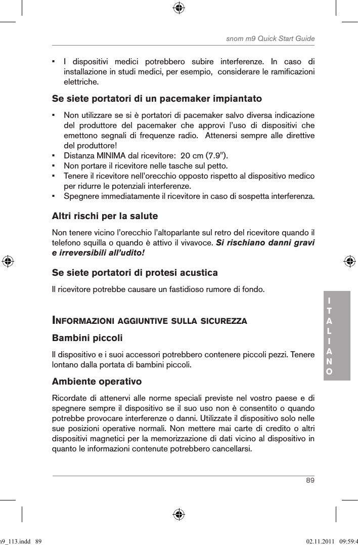 89snom m9 Quick Start GuideITALIANO•  I  dispositivi  medici  potrebbero  subire  interferenze.  In  caso  di installazione in studi medici, per esempio,  considerare le ramificazioni elettriche.Se siete portatori di un pacemaker impiantato•  Non utilizzare se si è portatori di pacemaker salvo diversa indicazione del  produttore  del  pacemaker  che  approvi  l’uso  di  dispositivi  che emettono  segnali  di  frequenze  radio.    Attenersi  sempre  alle  direttive del produttore! •  Distanza MINIMA dal ricevitore:  20 cm (7.9&quot;).•  Non portare il ricevitore nelle tasche sul petto.•  Tenere il ricevitore nell’orecchio opposto rispetto al dispositivo medico per ridurre le potenziali interferenze.•  Spegnere immediatamente il ricevitore in caso di sospetta interferenza.Altri rischi per la salute Non tenere vicino l’orecchio l’altoparlante sul retro del ricevitore quando il telefono squilla o quando è attivo il vivavoce. Si rischiano danni gravi e irreversibili all’udito!Se siete portatori di protesi acusticaIl ricevitore potrebbe causare un fastidioso rumore di fondo. inforMaZioni aggiuntiVe sulla sicureZZa Bambini piccoliIl dispositivo e i suoi accessori potrebbero contenere piccoli pezzi. Tenere lontano dalla portata di bambini piccoli.Ambiente operativoRicordate di attenervi alle  norme speciali previste  nel  vostro paese e  di spegnere sempre il dispositivo se il suo uso non è consentito o quando potrebbe provocare interferenze o danni. Utilizzate il dispositivo solo nelle sue posizioni  operative  normali. Non  mettere mai  carte di  credito o  altri dispositivi magnetici per la memorizzazione di dati vicino al dispositivo in quanto le informazioni contenute potrebbero cancellarsi.qsg_m9_113.indd   89 02.11.2011   09:59:41