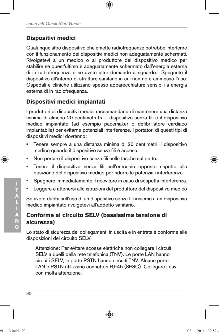 90snom m9 Quick Start GuideITALIANODispositivi mediciQualunque altro dispositivo che emette radiofrequenze potrebbe interferire con il funzionamento dei dispositivi medici non adeguatamente schermati. Rivolgetevi  a  un  medico  o  al  produttore  del  dispositivo  medico  per stabilire se quest’ultimo è adeguatamente schermato dall’energia esterna di  in  radiofrequenza  o  se  avete  altre  domande  a  riguardo.    Spegnete  il dispositivo all’interno di strutture sanitarie in cui non ne è ammesso l’uso. Ospedali e cliniche utilizzano spesso apparecchiature sensibili a energia esterna di in radiofrequenza.Dispositivi medici impiantatiI produttori di dispositivi medici raccomandano di mantenere una distanza minima di almeno 20 centimetri tra il dispositivo senza fili e il dispositivo medico  impiantato  (ad  esempio  pacemaker  o  defibrillatore  cardiaco impiantabile) per evitarne potenziali interferenze. I portatori di questi tipi di dispositivi medici dovranno: •  Tenere  sempre  a  una  distanza  minima  di  20  centimetri  il  dispositivo medico quando il dispositivo senza fili è acceso.•  Non portare il dispositivo senza fili nelle tasche sul petto.•  Tenere  il  dispositivo  senza  fili  sull’orecchio  opposto  rispetto  alla posizione del dispositivo medico per ridurre le potenziali interferenze.•  Spegnere immediatamente il ricevitore in caso di sospetta interferenza.•  Leggere e attenersi alle istruzioni del produttore del dispositivo medicoSe avete dubbi sull’uso di un dispositivo senza fili insieme a un dispositivo medico impiantato rivolgetevi all’addetto sanitario.Conforme al circuito SELV (bassissima tensione di sicurezza)Lo stato di sicurezza dei collegamenti in uscita e in entrata è conforme alle disposizioni del circuito SELV.Attenzione: Per evitare scosse elettriche non collegare i circuiti SELV a quelli della rete telefonica (TNV). Le porte LAN hanno circuiti SELV, le porte PSTN hanno circuiti TNV. Alcune porte LAN e PSTN utilizzano connettori RJ-45 (8P8C). Collegare i cavi con molta attenzione.qsg_m9_113.indd   90 02.11.2011   09:59:41