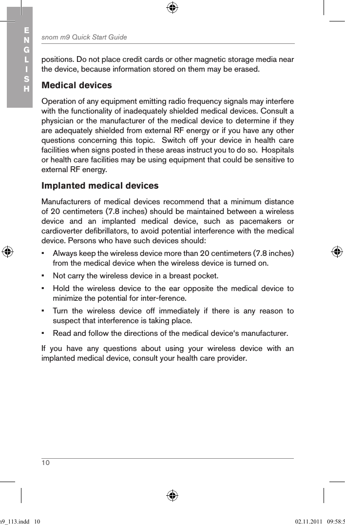 10snom m9 Quick Start GuideENGLISHpositions. Do not place credit cards or other magnetic storage media near the device, because information stored on them may be erased.Medical devicesOperation of any equipment emitting radio frequency signals may interfere with the functionality of inadequately shielded medical devices. Consult a physician or the manufacturer of the medical device to determine if they are adequately shielded from external RF energy or if you have any other questions  concerning  this  topic.    Switch  off  your  device  in  health  care facilities when signs posted in these areas instruct you to do so.  Hospitals or health care facilities may be using equipment that could be sensitive to external RF energy.Implanted medical devicesManufacturers of medical devices  recommend that a  minimum  distance of 20 centimeters (7.8 inches) should be maintained between a wireless device  and  an  implanted  medical  device,  such  as  pacemakers  or cardioverter defibrillators, to avoid potential interference with the medical device. Persons who have such devices should: •  Always keep the wireless device more than 20 centimeters (7.8 inches) from the medical device when the wireless device is turned on.•  Not carry the wireless device in a breast pocket.•  Hold  the  wireless  device  to  the  ear  opposite  the  medical  device  to minimize the potential for inter-ference.•  Turn  the  wireless  device  off  immediately  if  there  is  any  reason  to suspect that interference is taking place.•  Read and follow the directions of the medical device‘s manufacturer.If  you  have  any  questions  about  using  your  wireless  device  with  an implanted medical device, consult your health care provider.qsg_m9_113.indd   10 02.11.2011   09:58:59