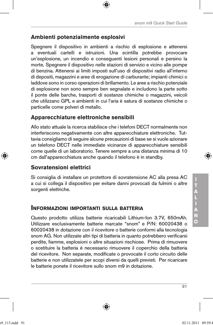 91snom m9 Quick Start GuideITALIANOAmbienti potenzialmente esplosiviSpegnere  il  dispositivo  in  ambienti  a  rischio  di  esplosione  e  attenersi a  eventuali  cartelli  e  istruzioni.  Una  scintilla  potrebbe  provocare un’esplosione,  un  incendio  e  conseguenti  lesioni  personali  e  persino  la morte. Spegnere il dispositivo nelle stazioni di servizio e vicino alle pompe di benzina. Attenersi ai limiti imposti sull’uso di dispositivi radio all’interno di depositi, magazzini e aree di erogazione di carburante; impianti chimici o laddove sono in corso operazioni di brillamento. Le aree a rischio potenziale di esplosione non sono sempre ben segnalate e includono la parte sotto il ponte delle barche, trasporti di sostanze chimiche o magazzini, veicoli che utilizzano GPL e ambienti in cui l’aria è satura di sostanze chimiche o particelle come polveri di metallo.Apparecchiature elettroniche sensibili Allo stato attuale la ricerca stabilisce che i telefoni DECT normalmente non interferiscono negativamente con altre apparecchiature elettroniche.  Tut-tavia consigliamo di seguire alcune precauzioni di base se si vuole azionare un telefono DECT nelle immediate vicinanze di apparecchiature sensibili come quelle di un laboratorio. Tenere sempre a una distanza minima di 10 cm dall’apparecchiatura anche quando il telefono è in standby.Sovratensioni elettriciSi consiglia di installare un protettore di sovratensione AC alla presa AC a cui si collega il dispositivo per evitare danni provocati da fulmini o altre sorgenti elettriche.inforMaZioni iMportanti sulla Batteria Questo  prodotto  utilizza  batterie  ricaricabili  Lithium-Ion  3.7V,  650mAh.  Utilizzare  esclusivamente  batterie  marcate  “snom”  e  P/N:  60020438  o 60020438 in dotazione con il ricevitore o batterie conformi alla tecnologia snom AG. Non utilizzate altri tipi di batteria in quanto potrebbero verificarsi perdite, fiamme, esplosioni o altre situazioni rischiose.  Prima di rimuovere o sostituire la batteria è necessario rimuovere il coperchio della batteria del ricevitore.  Non separate, modificate o provocate il corto circuito delle batterie e non utilizzatele per scopi diversi da quelli previsti.  Per ricaricare le batterie ponete il ricevitore sullo snom m9 in dotazione.qsg_m9_113.indd   91 02.11.2011   09:59:41