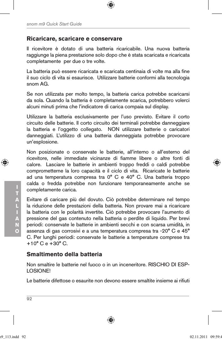 92snom m9 Quick Start GuideITALIANORicaricare, scaricare e conservare Il  ricevitore  è  dotato  di  una  batteria  ricaricabile.  Una  nuova  batteria raggiunge la piena prestazione solo dopo che è stata scaricata e ricaricata completamente  per due o tre volte.La batteria può essere ricaricata e scaricata centinaia di volte ma alla fine il suo ciclo di vita si esaurisce.  Utilizzare batterie conformi alla tecnologia snom AG.Se non utilizzata per molto tempo, la batteria carica potrebbe scaricarsi da sola. Quando la batteria è completamente scarica, potrebbero volerci alcuni minuti prima che l’indicatore di carica compaia sul display.Utilizzare  la  batteria  esclusivamente  per  l’uso  previsto.  Evitare  il  corto circuito delle batterie. Il corto circuito dei terminali potrebbe danneggiare la  batteria  e  l’oggetto  collegato.    NON  utilizzare  batterie  o  caricatori danneggiati.  L’utilizzo  di  una  batteria  danneggiata  potrebbe  provocare un’esplosione. Non  posizionate  o  conservate  le  batterie,  all’interno  o  all’esterno  del ricevitore,  nelle  immediate  vicinanze  di  fiamme  libere  o  altre  fonti  di calore.    Lasciare  le  batterie  in  ambienti  troppo  freddi  o  caldi  potrebbe comprometterne la loro capacità  e il ciclo  di vita.   Ricaricate le batterie ad  una  temperatura  compresa  tra  0°  C  e  40°  C.  Una  batteria  troppo calda  o  fredda  potrebbe  non  funzionare  temporaneamente  anche  se completamente carica. Evitare di  caricare  più  del  dovuto.  Ciò  potrebbe determinare  nel  tempo la riduzione delle prestazioni della batteria. Non provare mai a ricaricare la batteria con le polarità invertite. Ciò potrebbe provocare l’aumento di pressione del gas contenuto nella batteria o perdite di liquido. Per brevi periodi: conservate le batterie in ambienti secchi e con scarsa umidità, in assenza di gas corrosivi e a una temperatura compresa tra -20° C e 45° C. Per lunghi periodi: conservate le batterie a temperature comprese tra +10° C e +30° C.Smaltimento della batteria Non smaltire le batterie nel fuoco o in un inceneritore. RISCHIO DI ESP-LOSIONE!Le batterie difettose o esaurite non devono essere smaltite insieme ai rifiuti qsg_m9_113.indd   92 02.11.2011   09:59:41