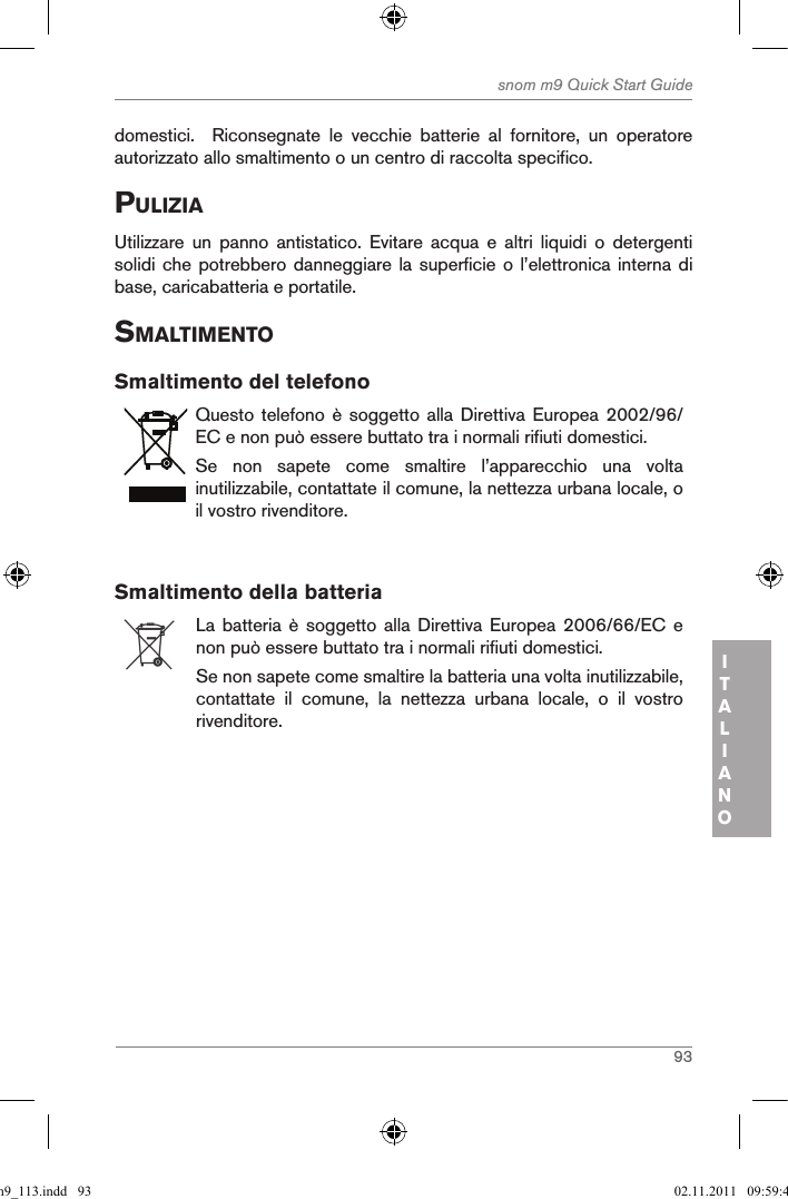 93snom m9 Quick Start GuideITALIANOdomestici.    Riconsegnate  le  vecchie  batterie  al  fornitore,  un  operatore autorizzato allo smaltimento o un centro di raccolta specifico.puliZiaUtilizzare  un  panno  antistatico.  Evitare  acqua  e  altri  liquidi  o  detergenti solidi che potrebbero danneggiare la  superficie  o l’elettronica interna di base, caricabatteria e portatile.sMaltiMentoSmaltimento del telefonoQuesto telefono  è soggetto  alla Direttiva  Europea  2002/96/EC e non può essere buttato tra i normali rifiuti domestici.Se  non  sapete  come  smaltire  l’apparecchio  una  volta inutilizzabile, contattate il comune, la nettezza urbana locale, o il vostro rivenditore.Smaltimento della batteriaLa batteria  è  soggetto alla  Direttiva  Europea 2006/66/EC  e non può essere buttato tra i normali rifiuti domestici.Se non sapete come smaltire la batteria una volta inutilizzabile, contattate  il  comune,  la  nettezza  urbana  locale,  o  il  vostro rivenditore.qsg_m9_113.indd   93 02.11.2011   09:59:42