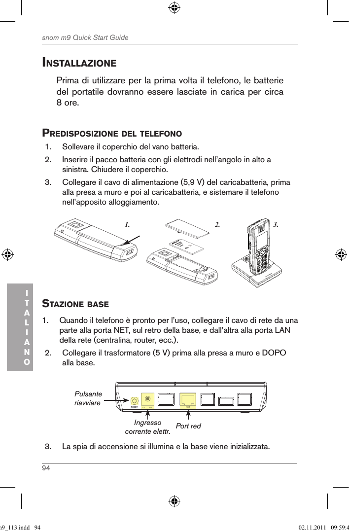 94snom m9 Quick Start GuideITALIANOinstallaZionePrima di utilizzare per la prima volta il telefono, le batterie del portatile dovranno essere lasciate in carica per  circa 8 ore.  predisposiZione del telefono1.  Sollevare il coperchio del vano batteria. 2.  Inserire il pacco batteria con gli elettrodi nell’angolo in alto a sinistra. Chiudere il coperchio.3.  Collegare il cavo di alimentazione (5,9 V) del caricabatteria, prima alla presa a muro e poi al caricabatteria, e sistemare il telefono nell’apposito alloggiamento. 3.1. 2.snom     rechargeableLithium-Ionbattery      staZione Base1.  Quando il telefono è pronto per l’uso, collegare il cavo di rete da una parte alla porta NET, sul retro della base, e dall’altra alla porta LAN della rete (centralina, router, ecc.).2.  Collegare il trasformatore (5 V) prima alla presa a muro e DOPO alla base.NETRESET 5V        DCNET5V        DCIngresso corrente elettr.PulsanteriavviarePort red3.  La spia di accensione si illumina e la base viene inizializzata.qsg_m9_113.indd   94 02.11.2011   09:59:44