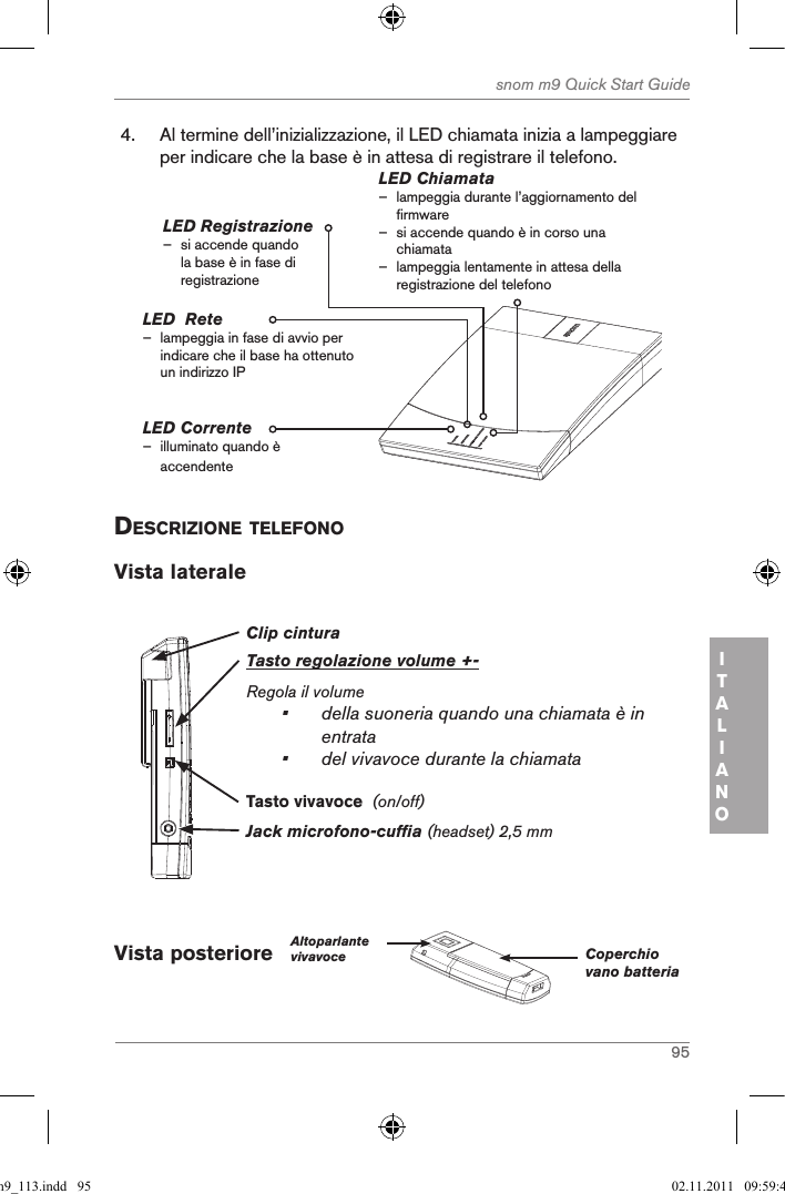 95snom m9 Quick Start GuideITALIANO4.  Al termine dell’inizializzazione, il LED chiamata inizia a lampeggiare per indicare che la base è in attesa di registrare il telefono.LED Corrente – illuminato quando è accendenteLED Chiamata – lampeggia durante l’aggiornamento del firmware   – si accende quando è in corso una chiamata – lampeggia lentamente in attesa della registrazione del telefonoLED Registrazione  – si accende quando la base è in fase di registrazioneLED  Rete                – lampeggia in fase di avvio per indicare che il base ha ottenuto un indirizzo IPdescriZione telefonoVista laterale Clip cinturaTasto regolazione volume +-Regola il volume•   della suoneria quando una chiamata è in entrata •  del vivavoce durante la chiamataJack microfono-cuffia (headset) 2,5 mmTasto vivavoce  (on/off)Vista posteriore   Altoparlante vivavoce Coperchio vano batteriaqsg_m9_113.indd   95 02.11.2011   09:59:47