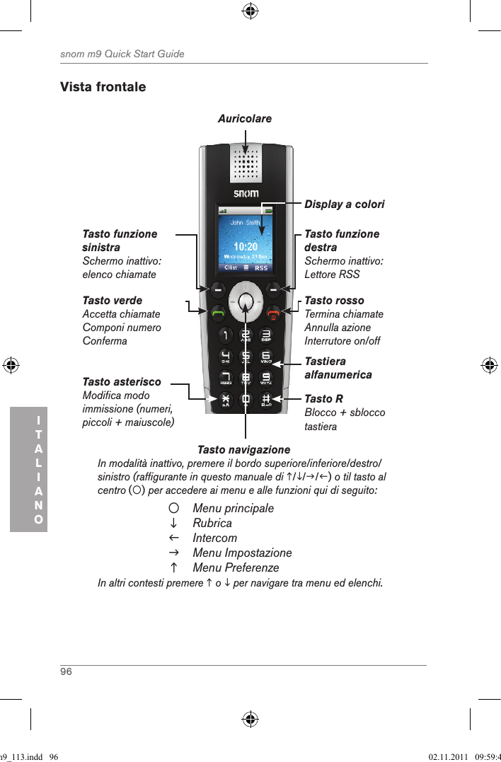 96snom m9 Quick Start GuideITALIANO Vista frontaleTasto navigazione          In modalità inattivo, premere il bordo superiore/inferiore/destro/sinistro (raffigurante in questo manuale di ///) o til tasto al centro () per accedere ai menu e alle funzioni qui di seguito:Menu principaleRubricaIntercomMenu ImpostazioneMenu PreferenzeIn altri contesti premere  o  per navigare tra menu ed elenchi.Tasto verdeAccetta chiamateComponi numero Conferma Tasto funzione sinistraSchermo inattivo: elenco chiamateTasto funzione destraSchermo inattivo: Lettore RSSTasto rossoTermina chiamateAnnulla azione Interrutore on/offAuricolareDisplay a coloriTastiera alfanumericaTasto RBlocco + sblocco tastieraTasto asterisco Modifica modo immissione (numeri, piccoli + maiuscole)qsg_m9_113.indd   96 02.11.2011   09:59:48