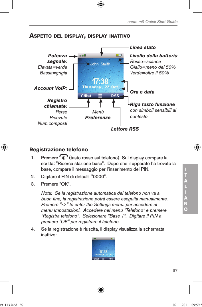 97snom m9 Quick Start GuideITALIANOaspetto del displaY, displaY inattiVoLivello della batteriaRosso=scaricaGiallo=meno del 50%Verde=oltre il 50%MenùPreferenzeLettore RSSRiga tasto funzionecon simboli sensibili al contestoOra e dataAccount VoIP:Registro chiamate:PerseRicevuteNum.compostiPotenza segnale: Elevata=verdeBassa=grigiaLinea stato Registrazione telefono1.  Premere   (tasto rosso sul telefono). Sul display compare la scritta: &quot;Ricerca stazione base&quot;.  Dopo che il apparato ha trovato la base, compare il messaggio per l’inserimento del PIN.2.  Digitare il PIN di default  &quot;0000&quot;.3.  Premere &quot;OK&quot;.Nota:  Se la registrazione automatica del telefono non va a buon fine, la registrazione potrà essere eseguita manualmente.  Premere &quot;-&gt;&quot; to enter the Settings menu. per accedere al menu Impostazioni.  Accedere nel menu &quot;Telefono&quot; e premere &quot;Registra telefono&quot;.  Selezionare &quot;Base 1&quot;.  Digitare il PIN a premere &quot;OK&quot; per registrare il telefono.4.  Se la registrazione è riuscita, il display visualizza la schermata inattivo:qsg_m9_113.indd   97 02.11.2011   09:59:50