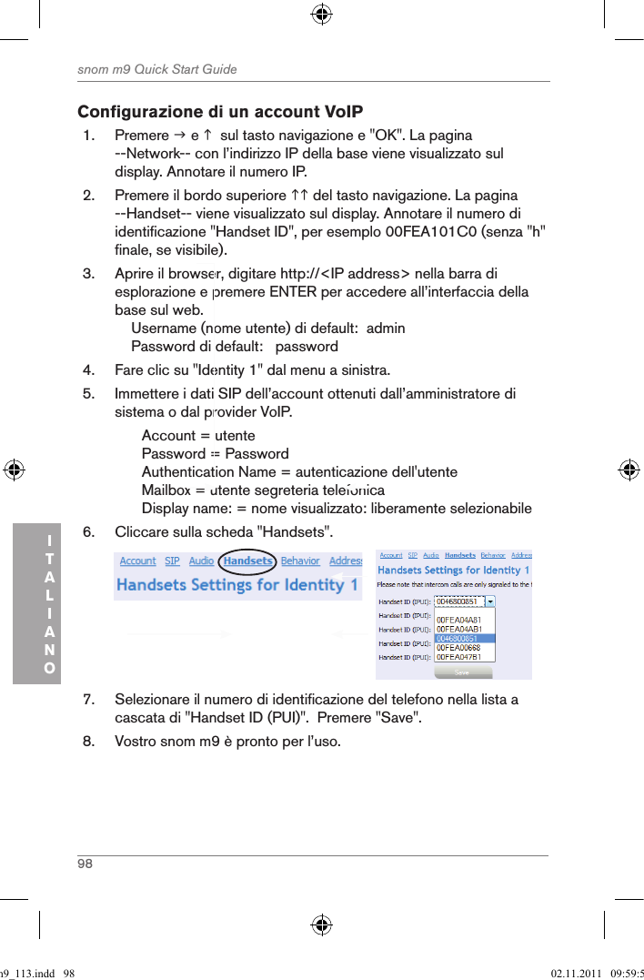 98snom m9 Quick Start GuideITALIANOConfigurazione di un account VoIP 1.  Premere  e   sul tasto navigazione e &quot;OK&quot;. La pagina --Network-- con l’indirizzo IP della base viene visualizzato sul display. Annotare il numero IP.2.  Premere il bordo superiore  del tasto navigazione. La pagina --Handset-- viene visualizzato sul display. Annotare il numero di identificazione &quot;Handset ID&quot;, per esemplo 00FEA101C0 (senza &quot;h&quot; finale, se visibile).3.  Aprire il browser, digitare http://&lt;IP address&gt; nella barra di esplorazione e premere ENTER per accedere all’interfaccia della base sul web.    Username (nome utente) di default:  admin    Password di default:   password4.  Fare clic su &quot;Identity 1&quot; dal menu a sinistra.5.  Immettere i dati SIP dell’account ottenuti dall’amministratore di sistema o dal provider VoIP.Account = utentePassword = PasswordAuthentication Name = autenticazione dell&apos;utenteMailbox = utente segreteria telefonica  Display name: = nome visualizzato: liberamente selezionabile6.  Cliccare sulla scheda &quot;Handsets&quot;.     7.  Selezionare il numero di identificazione del telefono nella lista a cascata di &quot;Handset ID (PUI)&quot;.  Premere &quot;Save&quot;.8.  Vostro snom m9 è pronto per l’uso.qsg_m9_113.indd   98 02.11.2011   09:59:50