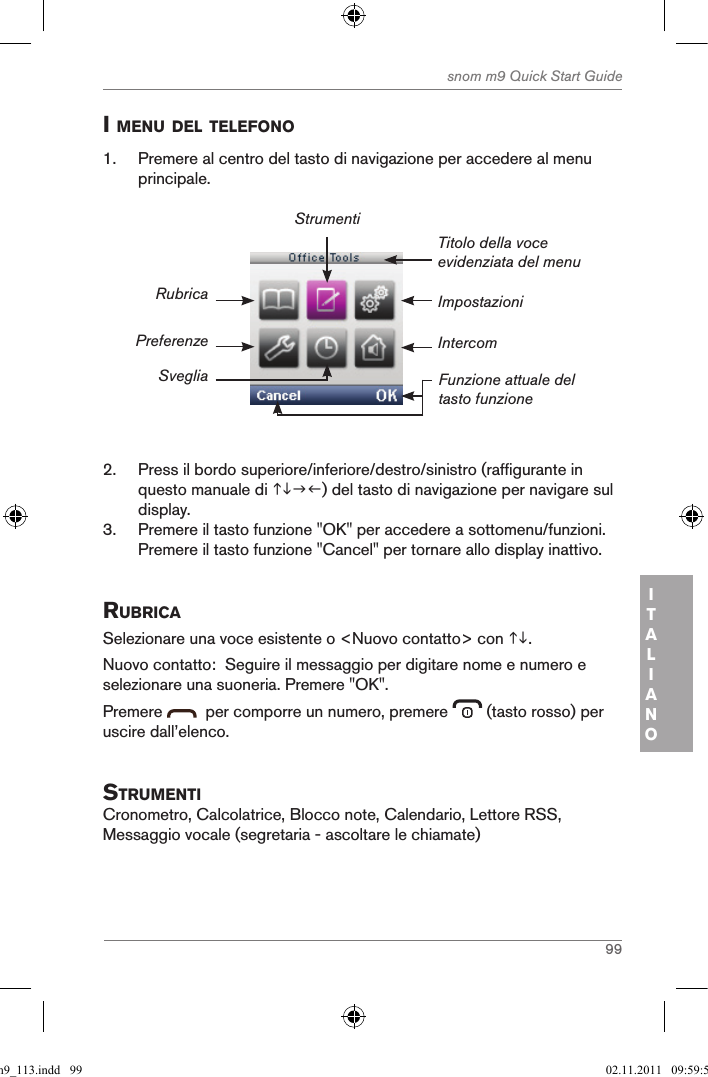 99snom m9 Quick Start GuideITALIANOi Menu del telefono1.  Premere al centro del tasto di navigazione per accedere al menu principale.ImpostazioniTitolo della voce evidenziata del menuFunzione attuale del tasto funzioneRubricaPreferenzeSvegliaStrumentiIntercom2.  Press il bordo superiore/inferiore/destro/sinistro (raffigurante in questo manuale di ) del tasto di navigazione per navigare sul display.3.  Premere il tasto funzione &quot;OK&quot; per accedere a sottomenu/funzioni. Premere il tasto funzione &quot;Cancel&quot; per tornare allo display inattivo.ruBricaSelezionare una voce esistente o &lt;Nuovo contatto&gt; con .Nuovo contatto:  Seguire il messaggio per digitare nome e numero e selezionare una suoneria. Premere &quot;OK&quot;.Premere    per comporre un numero, premere   (tasto rosso) per uscire dall’elenco.struMentiCronometro, Calcolatrice, Blocco note, Calendario, Lettore RSS, Messaggio vocale (segretaria - ascoltare le chiamate)qsg_m9_113.indd   99 02.11.2011   09:59:51