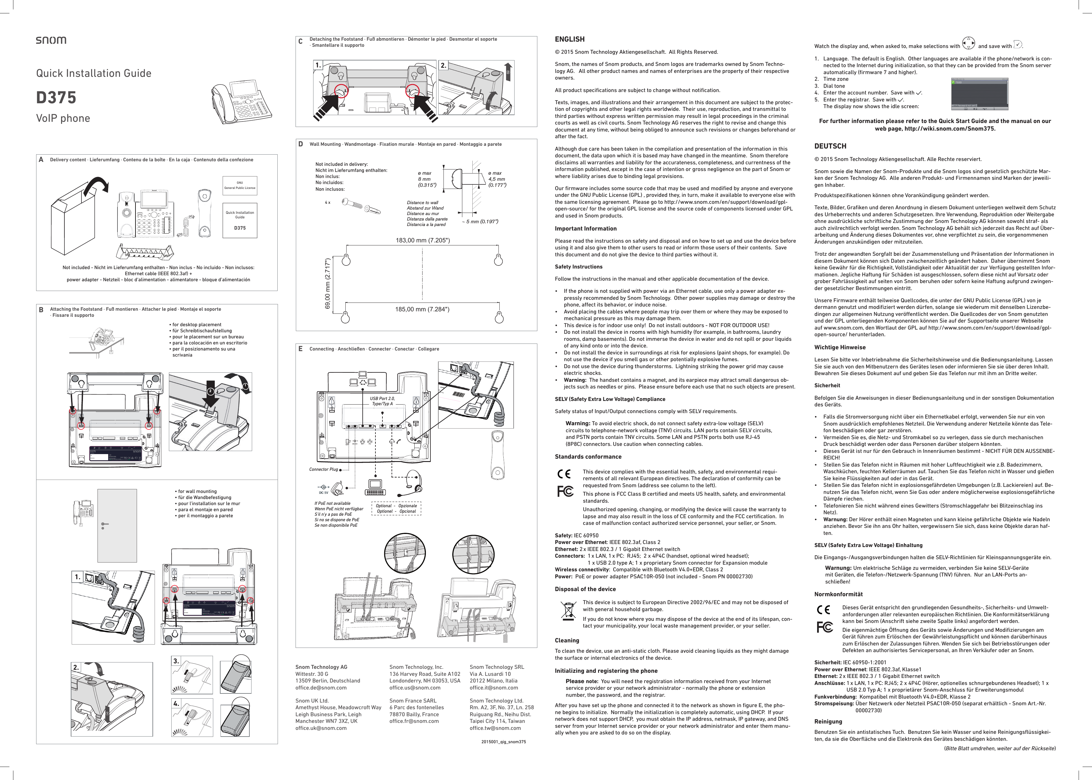 DWall Mounting · Wandmontage · Fixation murale · Montaje en pared · Montaggio a parete• for wall mounting•  für die Wandbefestigung•  pour l&apos;installation sur le mur •  para el montaje en pared•  per il montaggio a parete2.1.4 x Not included in delivery: Nicht im Lieferumfang enthalten: Non inclus:    No incluidos:Non inclusos:Distance to wallAbstand zur WandDistance au murDistanza dalla pareteDistancia a la pared Distância à parede∼ 5 mm (0.197&quot;)ø max 8 mm(0.315&quot;)ø max 4,5 mm(0.177&quot;)69,00 mm (2.717&quot;)183,00 mm (7.205&quot;)185,00 mm (7.284&quot;)  Not included - Nicht im Lieferumfang enthalten - Non inclus - No incluido - Non inclusos:  Ethernet cable (IEEE 802.3af) +  power adapter - Netzteil - bloc d‘alimentation - alimentatore - bloque d’alimentación• for desktop placement•  für Schreibtischaufstellung •  pour le placement sur un bureau •  para la colocación en un escritorio•  per il posizionamento su una scrivaniaENGLISH© 2015 Snom Technology Aktiengesellschaft.  All Rights Reserved.Snom, the names of Snom products, and Snom logos are trademarks owned by Snom Techno-logy AG.   All other product names and names of enterprises are the property of their respective owners. All product speciﬁcations are subject to change without notiﬁcation. Texts, images, and illustrations and their arrangement in this document are subject to the protec-tion of copyrights and other legal rights worldwide.  Their use, reproduction, and transmittal to third parties without express written permission may result in legal proceedings in the criminal courts as well as civil courts. Snom Technology AG reserves the right to revise and change this document at any time, without being obliged to announce such revisions or changes beforehand or after the fact. Although due care has been taken in the compilation and presentation of the information in this document, the data upon which it is based may have changed in the meantime.  Snom therefore disclaims all warranties and liability for the accurateness, completeness, and currentness of the information published, except in the case of intention or gross negligence on the part of Snom or where liability arises due to binding legal provisions.Our ﬁrmware includes some source code that may be used and modiﬁed by anyone and everyone under the GNU Public License (GPL) , provided they, in turn, make it available to everyone else with the same licensing agreement.  Please go to http://www.snom.com/en/support/download/gpl-open-source/ for the original GPL license and the source code of components licensed under GPL and used in Snom products.Important InformationPlease read the instructions on safety and disposal and on how to set up and use the device before using it and also give them to other users to read or inform those users of their contents.  Save this document and do not give the device to third parties without it.Safety Instructions Follow the instructions in the manual and other applicable documentation of the device.•   If the phone is not supplied with power via an Ethernet cable, use only a power adapter ex-pressly recommended by Snom Technology.  Other power supplies may damage or destroy the phone, aect its behavior, or induce noise.•   Avoid placing the cables where people may trip over them or where they may be exposed to mechanical pressure as this may damage them.  •   This device is for indoor use only!  Do not install outdoors - NOT FOR OUTDOOR USE!•   Do not install the device in rooms with high humidity (for example, in bathrooms, laundry rooms, damp basements). Do not immerse the device in water and do not spill or pour liquids of any kind onto or into the device.•   Do not install the device in surroundings at risk for explosions (paint shops, for example). Do not use the device if you smell gas or other potentially explosive fumes.•   Do not use the device during thunderstorms.  Lightning striking the power grid may cause electric shocks.•   Warning:  The handset contains a magnet, and its earpiece may attract small dangerous ob-jects such as needles or pins.  Please ensure before each use that no such objects are present.SELV (Safety Extra Low Voltage) ComplianceSafety status of Input/Output connections comply with SELV requirements.Warning: To avoid electric shock, do not connect safety extra-low voltage (SELV) circuits to telephone-network voltage (TNV) circuits. LAN ports contain SELV circuits, and PSTN ports contain TNV circuits. Some LAN and PSTN ports both use RJ-45 (8P8C) connectors. Use caution when connecting cables.Standards conformance   This device complies with the essential health, safety, and environmental requi-rements of all relevant European directives. The declaration of conformity can be requested from Snom (address see column to the left).This phone is FCC Class B certiﬁed and meets US health, safety, and environmental standards.Unauthorized opening, changing, or modifying the device will cause the warranty to  lapse and may also result in the loss of CE conformity and the FCC certiﬁcation.  In case of malfunction contact authorized service personnel, your seller, or Snom.Safety: IEC 60950Power over Ethernet: IEEE 802.3af, Class 2Ethernet: 2 x IEEE 802.3 / 1 Gigabit Ethernet switchConnectors:   1 x LAN, 1 x PC:  RJ45;  2 x 4P4C (handset, optional wired headset);  1 x USB 2.0 type A; 1 x proprietary Snom connector for Expansion moduleWireless connectivity:  Compatible with Bluetooth V4.0+EDR, Class 2Power:  PoE or power adapter PSAC10R-050 (not included - Snom PN 00002730)Disposal of the device  This device is subject to European Directive 2002/96/EC and may not be disposed of with general household garbage.If you do not know where you may dispose of the device at the end of its lifespan, con-tact your municipality, your local waste management provider, or your seller.CleaningTo clean the device, use an anti-static cloth. Please avoid cleaning liquids as they might damage the surface or internal electronics of the device.Initializing and registering the phonePlease note:  You will need the registration information received from your Internet service provider or your network administrator - normally the phone or extension number, the password, and the registrar.After you have set up the phone and connected it to the network as shown in ﬁgure E, the pho-ne begins to initialize.  Normally the initialization is completely automatic, using DHCP.  If your network does not support DHCP,  you must obtain the IP address, netmask, IP gateway, and DNS server from your Internet service provider or your network administrator and enter them manu-ally when you are asked to do so on the display.Watch the display and, when asked to, make selections with    and save with  .  1.   Language.  The default is English.  Other languages are available if the phone/network is con-nected to the Internet during initialization, so that they can be provided from the Snom server automatically (ﬁrmware 7 and higher).  2.  Time zone3.  Dial tone4.  Enter the account number.  Save with  .5.   Enter the registrar.  Save with  .   The display now shows the idle screen: For further information please refer to the Quick Start Guide and the manual on our web page, http://wiki.snom.com/Snom375.DEUTSCH© 2015 Snom Technology Aktiengesellschaft. Alle Rechte reserviert.Snom sowie die Namen der Snom-Produkte und die Snom logos sind gesetzlich geschützte Mar-ken der Snom Technology AG.  Alle anderen Produkt- und Firmennamen sind Marken der jeweili-gen Inhaber. Produktspeziﬁkationen können ohne Vorankündigung geändert werden.Texte, Bilder, Graﬁken und deren Anordnung in diesem Dokument unterliegen weltweit dem Schutz des Urheberrechts und anderen Schutzgesetzen. Ihre Verwendung, Reproduktion oder Weitergabe ohne ausdrückliche schriftliche Zustimmung der Snom Technology AG können sowohl straf- als auch zivilrechtlich verfolgt werden. Snom Technology AG behält sich jederzeit das Recht auf Über-arbeitung und Änderung dieses Dokumentes vor, ohne verpﬂichtet zu sein, die vorgenommenen Änderungen anzukündigen oder mitzuteilen.Trotz der angewandten Sorgfalt bei der Zusammenstellung und Präsentation der Informationen in diesem Dokument können sich Daten zwischenzeitlich geändert haben.  Daher übernimmt Snom keine Gewähr für die Richtigkeit, Vollständigkeit oder Aktualität der zur Verfügung gestellten Infor-mationen. Jegliche Haftung für Schäden ist ausgeschlossen, sofern diese nicht auf Vorsatz oder grober Fahrlässigkeit auf seiten von Snom beruhen oder sofern keine Haftung aufgrund zwingen-der gesetzlicher Bestimmungen eintritt. Unsere Firmware enthält teilweise Quellcodes, die unter der GNU Public License (GPL) von je dermann genutzt und modiﬁziert werden dürfen, solange sie wiederum mit denselben Lizenzbe-dingen zur allgemeinen Nutzung veröentlicht werden. Die Quellcodes der von Snom genutzten und der GPL unterliegenden Komponenten können Sie auf der Supportseite unserer Webseite auf www.snom.com, den Wortlaut der GPL auf http://www.snom.com/en/support/download/gpl-open-source/ herunterladen.Wichtige HinweiseLesen Sie bitte vor Inbetriebnahme die Sicherheitshinweise und die Bedienungsanleitung. Lassen Sie sie auch von den Mitbenutzern des Gerätes lesen oder informieren Sie sie über deren Inhalt. Bewahren Sie dieses Dokument auf und geben Sie das Telefon nur mit ihm an Dritte weiter.SicherheitBefolgen Sie die Anweisungen in dieser Bedienungsanleitung und in der sonstigen Dokumentation des Geräts.•   Falls die Stromversorgung nicht über ein Ethernetkabel erfolgt, verwenden Sie nur ein von Snom ausdrücklich empfohlenes Netzteil. Die Verwendung anderer Netzteile könnte das Tele-fon beschädigen oder gar zerstören.•   Vermeiden Sie es, die Netz- und Stromkabel so zu verlegen, dass sie durch mechanischen Druck beschädigt werden oder dass Personen darüber stolpern könnten.  •   Dieses Gerät ist nur für den Gebrauch in Innenräumen bestimmt - NICHT FÜR DEN AUSSENBE-REICH!•   Stellen Sie das Telefon nicht in Räumen mit hoher Luftfeuchtigkeit wie z.B. Badezimmern, Waschküchen, feuchten Kellerräumen auf. Tauchen Sie das Telefon nicht in Wasser und gießen Sie keine Flüssigkeiten auf oder in das Gerät.•   Stellen Sie das Telefon nicht in explosionsgefährdeten Umgebungen (z.B. Lackiereien) auf. Be-nutzen Sie das Telefon nicht, wenn Sie Gas oder andere möglicherweise explosionsgefährliche Dämpfe riechen.•   Telefonieren Sie nicht während eines Gewitters (Stromschlaggefahr bei Blitzeinschlag ins Netz).•   Warnung: Der Hörer enthält einen Magneten und kann kleine gefährliche Objekte wie Nadeln anziehen. Bevor Sie ihn ans Ohr halten, vergewissern Sie sich, dass keine Objekte daran haf-ten.SELV (Safety Extra Low Voltage) EinhaltungDie Eingangs-/Ausgangsverbindungen halten die SELV-Richtlinien für Kleinspannungsgeräte ein.Warnung: Um elektrische Schläge zu vermeiden, verbinden Sie keine SELV-Geräte mit Geräten, die Telefon-/Netzwerk-Spannung (TNV) führen.  Nur an LAN-Ports an-schließen!Normkonformität   Dieses Gerät entspricht den grundlegenden Gesundheits-, Sicherheits- und Umwelt-anforderungen aller relevanten europäischen Richtlinien. Die Konformitätserklärung kann bei Snom (Anschrift siehe zweite Spalte links) angefordert werden.Die eigenmächtige Önung des Geräts sowie Änderungen und Modiﬁzierungen am Gerät führen zum Erlöschen der Gewährleistungspﬂicht und können darüberhinaus zum Erlöschen der Zulassungen führen. Wenden Sie sich bei Betriebsstörungen oder Defekten an authorisiertes Servicepersonal, an Ihren Verkäufer oder an Snom.Sicherheit: IEC 60950-1:2001Power over Ethernet: IEEE 802.3af, Klasse1Ethernet: 2 x IEEE 802.3 / 1 Gigabit Ethernet switchAnschlüsse:  1 x LAN, 1 x PC: RJ45; 2 x 4P4C (Hörer, optionelles schnurgebundenes Headset); 1 x USB 2.0 Typ A; 1 x proprietärer Snom-Anschluss für ErweiterungsmodulFunkverbindung:  Kompatibel mit Bluetooth V4.0+EDR, Klasse 2Stromspeisung:  Über Netzwerk oder Netzteil PSAC10R-050 (separat erhältlich - Snom Art.-Nr. 00002730) ReinigungBenutzen Sie ein antistatisches Tuch.  Benutzen Sie kein Wasser und keine Reinigungsﬂüssigkei-ten, da sie die Oberﬂäche und die Elektronik des Gerätes beschädigen könnten.2015001_qig_snom375Snom Technology AGWittestr. 30 G13509 Berlin, Deutschlandoce.de@snom.com                                                                  Snom UK Ltd.Amethyst House, Meadowcroft WayLeigh Business Park, LeighManchester WN7 3XZ, UKoce.uk@snom.comSnom Technology SRLVia A. Lusardi 1020122 Milano, Italiaoce.it@snom.com      Snom Technology Ltd.Rm. A2, 3F, No. 37, Ln. 258Ruiguang Rd., Neihu Dist.Taipei City 114, Taiwanoce.tw@snom.com  Snom Technology, Inc.136 Harvey Road, Suite A102Londonderry, NH 03053, USAoce.us@snom.comSnom France SARL6 Parc des fontenelles78870 Bailly, Franceoce.fr@snom.com4.2. 3.D375PN  00004141EXT DC 5V NET PC USB AUDIOS/NMAC addressUse only power supplylisted in the user guide.Snom Technology AG Wittestr. 30 G · 13509 Berlin · Germany© 20XX by Snom Technology AG. All Rights Reserved. Made in XXXXXDC 5VD375PN  00004141EXT DC 5V NET PC USB AUDIOS/NMAC addressUse only power supplylisted in the user guide.Snom Technology AG Wittestr. 30 G · 13509 Berlin · Germany© 20XX by Snom Technology AG. All Rights Reserved. Made in XXXXXDC 5VVoIP phone Quick Installation Guide D375GNU General Public License Quick Installation GuideD37521snom technical datasheet (P-DIN_A4) Version 1.2.1. /// Nov 2009company snom technology AG revision PS No. ERP No. scaletotal pages pagemodel snom 370 5 4.12. 00001438 1:1 11product LABEL TYPE prepared by Martin Taubeﬁlename type_label_snom370_rev5.pdf checked by  created 2007-10-09 approved by  last saved 2009-11-04 status  139.539.5N14647XXXYY88888899999 0 0 0 4 1 3 2 A 0 0 4 4AB1. Bar code System: Code 1282. Material: white ART paper3. Black printing / SIZE: 139.5(W)X39.5(H)mm4. Tolerence: ±0.2mm6. Print content: A.    B. Bar code: MAC Address same as mainboard label7. attach onto the backside of the phoneSerial Number (5 digits)DDMMYY day, month, year (only last two digits)Product of factory abbreviation - provided by snom (2 digits)Country of Origin - ISO 3166-1 alpha-3 (3 digits)snom technical datasheet (P-DIN_A4) Version 1.2.1. /// Nov 2009company snom technology AG revision PS No. ERP No. scaletotal pages pagemodel snom 370 5 4.12. 00001438 1:1 11product LABEL TYPE prepared by Martin Taubeﬁlename type_label_snom370_rev5.pdf checked by  created 2007-10-09 approved by  last saved 2009-11-04 status  139.539.5N14647XXXYY88888899999 0 0 0 4 1 3 2 A 0 0 4 4AB1. Bar code System: Code 1282. Material: white ART paper3. Black printing / SIZE: 139.5(W)X39.5(H)mm4. Tolerence: ±0.2mm6. Print content: A.    B. Bar code: MAC Address same as mainboard label7. attach onto the backside of the phoneSerial Number (5 digits)DDMMYY day, month, year (only last two digits)Product of factory abbreviation - provided by snom (2 digits)Country of Origin - ISO 3166-1 alpha-3 (3 digits)snom technical datasheet (P-DIN_A4) Version 1.2.1. /// Nov 2009company snom technology AG revision PS No. ERP No. scaletotal pages pagemodel snom 370 5 4.12. 00001438 1:1 11product LABEL TYPE prepared by Martin Taubeﬁlename type_label_snom370_rev5.pdf checked by  created 2007-10-09 approved by  last saved 2009-11-04 status  139.539.5N14647XXXYY88888899999 0 0 0 4 1 3 2 A 0 0 4 4AB1. Bar code System: Code 1282. Material: white ART paper3. Black printing / SIZE: 139.5(W)X39.5(H)mm4. Tolerence: ±0.2mm6. Print content: A.    B. Bar code: MAC Address same as mainboard label7. attach onto the backside of the phoneSerial Number (5 digits)DDMMYY day, month, year (only last two digits)Product of factory abbreviation - provided by snom (2 digits)Country of Origin - ISO 3166-1 alpha-3 (3 digits)snom technical datasheet (P-DIN_A4) Version 1.2.1. /// Nov 2009company snom technology AG revision PS No. ERP No. scaletotal pages pagemodel snom 370 5 4.12. 00001438 1:1 11product LABEL TYPE prepared by Martin Taubeﬁlename type_label_snom370_rev5.pdf checked by  created 2007-10-09 approved by  last saved 2009-11-04 status  139.539.5N14647XXXYY88888899999 0 0 0 4 1 3 2 A 0 0 4 4AB1. Bar code System: Code 1282. Material: white ART paper3. Black printing / SIZE: 139.5(W)X39.5(H)mm4. Tolerence: ±0.2mm6. Print content: A.    B. Bar code: MAC Address same as mainboard label7. attach onto the backside of the phoneSerial Number (5 digits)DDMMYY day, month, year (only last two digits)Product of factory abbreviation - provided by snom (2 digits)Country of Origin - ISO 3166-1 alpha-3 (3 digits)snom technical datasheet (P-DIN_A4) Version 1.2.1. /// Nov 2009company snom technology AG revision PS No. ERP No. scaletotal pages pagemodel snom 370 5 4.12. 00001438 1:1 11product LABEL TYPE prepared by Martin Taubeﬁlename type_label_snom370_rev5.pdf checked by  created 2007-10-09 approved by  last saved 2009-11-04 status  139.539.5N14647XXXYY88888899999 0 0 0 4 1 3 2 A 0 0 4 4AB1. Bar code System: Code 1282. Material: white ART paper3. Black printing / SIZE: 139.5(W)X39.5(H)mm4. Tolerence: ±0.2mm6. Print content: A.    B. Bar code: MAC Address same as mainboard label7. attach onto the backside of the phoneSerial Number (5 digits)DDMMYY day, month, year (only last two digits)Product of factory abbreviation - provided by snom (2 digits)Country of Origin - ISO 3166-1 alpha-3 (3 digits)snom technical datasheet (P-DIN_A4) Version 1.2.1. /// Nov 2009company snom technology AG revision PS No. ERP No. scaletotal pages pagemodel snom 370 5 4.12. 00001438 1:1 11product LABEL TYPE prepared by Martin Taubeﬁlename type_label_snom370_rev5.pdf checked by  created 2007-10-09 approved by  last saved 2009-11-04 status  139.539.5N14647XXXYY88888899999 0 0 0 4 1 3 2 A 0 0 4 4AB1. Bar code System: Code 1282. Material: white ART paper3. Black printing / SIZE: 139.5(W)X39.5(H)mm4. Tolerence: ±0.2mm6. Print content: A.    B. Bar code: MAC Address same as mainboard label7. attach onto the backside of the phoneSerial Number (5 digits)DDMMYY day, month, year (only last two digits)Product of factory abbreviation - provided by snom (2 digits)Country of Origin - ISO 3166-1 alpha-3 (3 digits)Optional  -   OpzionaleOptionel  -   OpcionalIf PoE not availableWenn PoE nicht verfügbar S&apos;il n&apos;y a pas de PoESi no se dispone de PoESe non disponibile PoE Connector PlugUSB Port 2.0, Type/Typ A1.(Bitte Blatt umdrehen, weiter auf der Rückseite)ABAttaching the Footstand · Fuß montieren · Attacher le pied · Montaje el soporte  · Fissare il supporto Delivery content · Lieferumfang · Contenu de la boîte · En la caja · Contenuto della confezione CDetaching the Footstand · Fuß abmontieren · Démonter le pied · Desmontar el soporte  · Smantellare il supporto EConnecting · Anschließen · Connecter · Conectar · Collegare