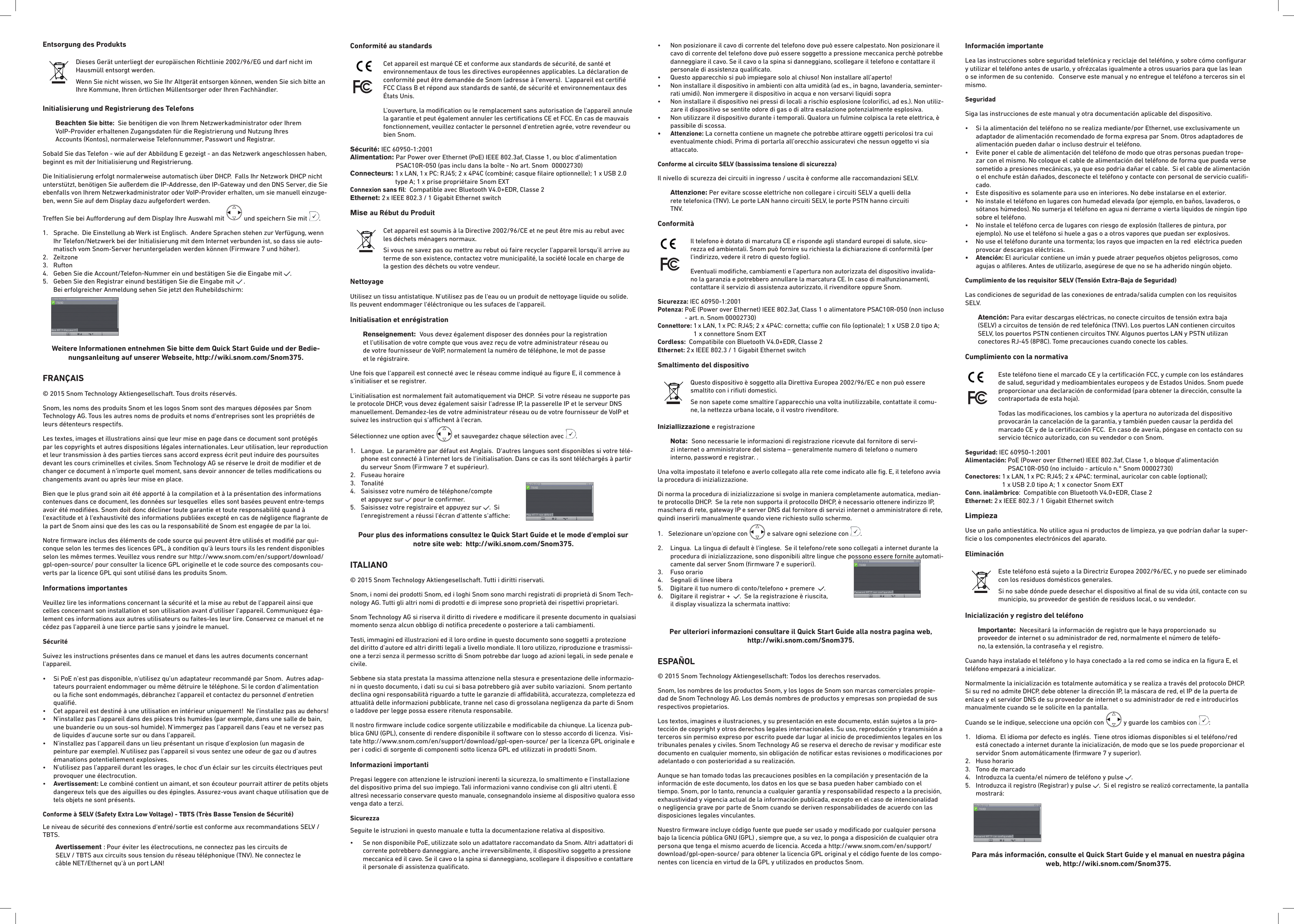 Entsorgung des Produkts  Dieses Gerät unterliegt der europäischen Richtlinie 2002/96/EG und darf nicht im Hausmüll entsorgt werden.Wenn Sie nicht wissen, wo Sie Ihr Altgerät entsorgen können, wenden Sie sich bitte an Ihre Kommune, Ihren örtlichen Müllentsorger oder Ihren Fachhändler.Initialisierung und Registrierung des TelefonsBeachten Sie bitte:  Sie benötigen die von Ihrem Netzwerkadministrator oder Ihrem VoIP-Provider erhaltenen Zugangsdaten für die Registrierung und Nutzung Ihres  Accounts (Kontos), normalerweise Telefonnummer, Passwort und Registrar.    Sobald Sie das Telefon - wie auf der Abbildung E gezeigt - an das Netzwerk angeschlossen haben, beginnt es mit der Initialisierung und Registrierung.   Die Initialisierung erfolgt normalerweise automatisch über DHCP.  Falls Ihr Netzwork DHCP nicht unterstützt, benötigen Sie außerdem die IP-Addresse, den IP-Gateway und den DNS Server, die Sie ebenfalls von Ihrem Netzwerkadministrator oder VoIP-Provider erhalten, um sie manuell einzuge-ben, wenn Sie auf dem Display dazu aufgefordert werden. Treen Sie bei Auorderung auf dem Display Ihre Auswahl mit   und speichern Sie mit  .  1.   Sprache.  Die Einstellung ab Werk ist Englisch.  Andere Sprachen stehen zur Verfügung, wenn Ihr Telefon/Netzwerk bei der Initialisierung mit dem Internet verbunden ist, so dass sie auto-matisch vom Snom-Server heruntergeladen werden können (Firmware 7 und höher).  2.  Zeitzone           3.  Rufton 4.  Geben Sie die Account/Telefon-Nummer ein und bestätigen Sie die Eingabe mit  .5.   Geben Sie den Registrar einund bestätigen Sie die Eingabe mit   .   Bei erfolgreicher Anmeldung sehen Sie jetzt den Ruhebildschirm: Weitere Informationen entnehmen Sie bitte dem Quick Start Guide und der Bedie-nungsanleitung auf unserer Webseite, http://wiki.snom.com/Snom375.FRANÇAIS© 2015 Snom Technology Aktiengesellschaft. Tous droits réservés. Snom, les noms des produits Snom et les logos Snom sont des marques déposées par Snom Technology AG. Tous les autres noms de produits et noms d‘entreprises sont les propriétés de leurs détenteurs respectifs.Les textes, images et illustrations ainsi que leur mise en page dans ce document sont protégés par les copyrights et autres dispositions légales internationales. Leur utilisation, leur reproduction et leur transmission à des parties tierces sans accord express écrit peut induire des poursuites devant les cours criminelles et civiles. Snom Technology AG se réserve le droit de modiﬁer et de changer ce document à n‘importe quel moment, sans devoir annoncer de telles modiﬁcations ou changements avant ou après leur mise en place.Bien que le plus grand soin ait été apporté à la compilation et à la présentation des informations contenues dans ce document, les données sur lesquelles  elles sont basées peuvent entre-temps avoir été modiﬁées. Snom doit donc décliner toute garantie et toute responsabilité quand à l‘exactitude et à l‘exhaustivité des informations publiées excepté en cas de négligence ﬂagrante de la part de Snom ainsi que des les cas ou la responsabilité de Snom est engagée de par la loi. Notre ﬁrmware inclus des éléments de code source qui peuvent être utilisés et modiﬁé par qui-conque selon les termes des licences GPL, à condition qu‘à leurs tours ils les rendent disponibles selon les mêmes termes. Veuillez vous rendre sur http://www.snom.com/en/support/download/gpl-open-source/ pour consulter la licence GPL originelle et le code source des composants cou-verts par la licence GPL qui sont utilisé dans les produits Snom.Informations importantesVeuillez lire les informations concernant la sécurité et la mise au rebut de l‘appareil ainsi que celles concernant son installation et son utilisation avant d‘utiliser l‘appareil. Communiquez éga-lement ces informations aux autres utilisateurs ou faites-les leur lire. Conservez ce manuel et ne cédez pas l‘appareil à une tierce partie sans y joindre le manuel. Sécurité Suivez les instructions présentes dans ce manuel et dans les autres documents concernant l‘appareil.•   Si PoE n’est pas disponible, n’utilisez qu’un adaptateur recommandé par Snom.  Autres adap-tateurs pourraient endommager ou même détruire le téléphone. Si le cordon d’alimentation ou la ﬁche sont endommagés, débranchez l’appareil et contactez du personnel d’entretien qualiﬁé.  •   Cet appareil est destiné à une utilisation en intérieur uniquement!  Ne l’installez pas au dehors!•   N’installez pas l’appareil dans des pièces très humides (par exemple, dans une salle de bain, une buanderie ou un sous-sol humide). N’immergez pas l’appareil dans l’eau et ne versez pas de liquides d’aucune sorte sur ou dans l’appareil.•   N’installez pas l’appareil dans un lieu présentant un risque d’explosion (un magasin de peinture par exemple). N’utilisez pas l’appareil si vous sentez une odeur de gaz ou d’autres émanations potentiellement explosives.•   N’utilisez pas l’appareil durant les orages, le choc d’un éclair sur les circuits électriques peut provoquer une électrocution.•   Avertissement: Le combiné contient un aimant, et son écouteur pourrait attirer de petits objets dangereux tels que des aiguilles ou des épingles. Assurez-vous avant chaque utilisation que de tels objets ne sont présents.Conforme à SELV (Safety Extra Low Voltage) - TBTS (Très Basse Tension de Sécurité)Le niveau de sécurité des connexions d‘entré/sortie est conforme aux recommandations SELV /TBTS.Avertissement : Pour éviter les électrocutions, ne connectez pas les circuits de SELV / TBTS aux circuits sous tension du réseau téléphonique (TNV). Ne connectez le câble NET/Ethernet qu‘à un port LAN!Conformité au standards   Cet appareil est marqué CE et conforme aux standards de sécurité, de santé et environnementaux de tous les directives européennes applicables. La déclaration de conformité peut être demandée de Snom (adresse à l‘envers).  L&apos;appareil est certiﬁé FCC Class B et répond aux standards de santé, de sécurité et environnementaux des États Unis.L&apos;ouverture, la modiﬁcation ou le remplacement sans autorisation de l&apos;appareil annule la garantie et peut également annuler les certiﬁcations CE et FCC. En cas de mauvais fonctionnement, veuillez contacter le personnel d&apos;entretien agrée, votre revendeur ou bien Snom.Sécurité: IEC 60950-1:2001Alimentation:  Par Power over Ethernet (PoE) IEEE 802.3af, Classe 1, ou bloc d’alimentation PSAC10R-050 (pas inclu dans la boîte - No art. Snom  00002730)Connecteurs:  1 x LAN, 1 x PC: RJ45; 2 x 4P4C (combiné; casque ﬁlaire optionnelle); 1 x USB 2.0 type A; 1 x prise propriétaire Snom EXTConnexion sans ﬁl:  Compatible avec Bluetooth V4.0+EDR, Classe 2Ethernet: 2 x IEEE 802.3 / 1 Gigabit Ethernet switchMise au Rébut du Produit  Cet appareil est soumis à la Directive 2002/96/CE et ne peut être mis au rebut avec les déchets ménagers normaux.Si vous ne savez pas ou mettre au rebut oú faire recycler l&apos;appareil lorsqu&apos;il arrive au terme de son existence, contactez votre municipalité, la société locale en charge de la gestion des déchets ou votre vendeur.NettoyageUtilisez un tissu antistatique. N‘utilisez pas de l‘eau ou un produit de nettoyage liquide ou solide. Ils peuvent endommager l‘éléctronique ou les sufaces de l‘appareil.Initialisation et enrégistrationRenseignement:  Vous devez également disposer des données pour la registration et l‘utilisation de votre compte que vous avez reçu de votre administrateur réseau ou de votre fournisseur de VoIP, normalement la numéro de téléphone, le mot de passe et le régistraire.    Une fois que l‘appareil est connecté avec le réseau comme indiqué au ﬁgure E, il commence à s‘initialiser et se registrer.   L‘initialisation est normalement fait automatiquement via DHCP.  Si votre réseau ne supporte pas le protocole DHCP, vous devez également saisir l‘adresse IP, la passerelle IP et le serveur DNS manuellement. Demandez-les de votre administrateur réseau ou de votre fournisseur de VoIP et suivez les instruction qui s‘achent à l‘ecran.  Sélectionnez une option avec   et sauvegardez chaque sélection avec  .  1.   Langue.  Le paramètre par défaut est Anglais.  D‘autres langues sont disponibles si votre télé-phone est connecté à l‘internet lors de l‘initialisation. Dans ce cas ils sont téléchargés à partir du serveur Snom (Firmware 7 et supérieur).  2.  Fuseau horaire3.  Tonalité4.   Saisissez votre numéro de téléphone/compte  et appuyez sur   pour le conﬁrmer.5.   Saisissez votre registraire et appuyez sur  .  Si  l‘enregistrement a réussi l‘écran d‘attente s‘ache: Pour plus des informations consultez le Quick Start Guide et le mode d‘emploi sur notre site web:  http://wiki.snom.com/Snom375.ITALIANO© 2015 Snom Technology Aktiengesellschaft. Tutti i diritti riservati.Snom, i nomi dei prodotti Snom, ed i loghi Snom sono marchi registrati di proprietà di Snom Tech-nology AG. Tutti gli altri nomi di prodotti e di imprese sono proprietà dei rispettivi proprietari.Snom Technology AG si riserva il diritto di rivedere e modiﬁcare il presente documento in qualsiasi momento senza alcun obbligo di notiﬁca precedente o posteriore a tali cambiamenti.Testi, immagini ed illustrazioni ed il loro ordine in questo documento sono soggetti a protezione del diritto d’autore ed altri diritti legali a livello mondiale. Il loro utilizzo, riproduzione e trasmissi-one a terzi senza il permesso scritto di Snom potrebbe dar luogo ad azioni legali, in sede penale e civile. Sebbene sia stata prestata la massima attenzione nella stesura e presentazione delle informazio-ni in questo documento, i dati su cui si basa potrebbero già aver subito variazioni.  Snom pertanto declina ogni responsabilità riguardo a tutte le garanzie di adabilità, accuratezza, completezza ed attualità delle informazioni pubblicate, tranne nel caso di grossolana negligenza da parte di Snom o laddove per legge possa essere ritenuta responsabile.Il nostro ﬁrmware include codice sorgente utilizzabile e modiﬁcabile da chiunque. La licenza pub-blica GNU (GPL), consente di rendere disponibile il software con lo stesso accordo di licenza.  Visi-tate http://www.snom.com/en/support/download/gpl-open-source/ per la licenza GPL originale e per i codici di sorgente di componenti sotto licenza GPL ed utilizzati in prodotti Snom.Informazioni importantiPregasi leggere con attenzione le istruzioni inerenti la sicurezza, lo smaltimento e l‘installazione del dispositivo prima del suo impiego. Tali informazioni vanno condivise con gli altri utenti. È altresì necessario conservare questo manuale, consegnandolo insieme al dispositivo qualora esso venga dato a terzi. Sicurezza Seguite le istruzioni in questo manuale e tutta la documentazione relativa al dispositivo.•   Se non disponibile PoE, utilizzate solo un adattatore raccomandato da Snom. Altri adattatori di corrente potrebbero danneggiare, anche irreversibilmente, il dispositivo soggetto a pressione meccanica ed il cavo. Se il cavo o la spina si danneggiano, scollegare il dispositivo e contattare il personale di assistenza qualiﬁcato. •   Non posizionare il cavo di corrente del telefono dove può essere calpestato. Non posizionare il cavo di corrente del telefono dove può essere soggetto a pressione meccanica perchè potrebbe danneggiare il cavo. Se il cavo o la spina si danneggiano, scollegare il telefono e contattare il personale di assistenza qualiﬁcato.•  Questo apparecchio si può impiegare solo al chiuso! Non installare all’aperto!•   Non installare il dispositivo in ambienti con alta umidità (ad es., in bagno, lavanderia, seminter-rati umidi). Non immergere il dispositivo in acqua e non versarvi liquidi sopra•   Non installare il dispositivo nei pressi di locali a rischio esplosione (coloriﬁci, ad es.). Non utiliz-zare il dispositivo se sentite odore di gas o di altra esalazione potenzialmente esplosiva.•   Non utilizzare il dispositivo durante i temporali. Qualora un fulmine colpisca la rete elettrica, è passibile di scossa.•   Attenzione: La cornetta contiene un magnete che potrebbe attirare oggetti pericolosi tra cui eventualmente chiodi. Prima di portarla all’orecchio assicuratevi che nessun oggetto vi sia attaccato.Conforme al circuito SELV (bassissima tensione di sicurezza)Il nivello di scurezza dei circuiti in ingresso / uscita è conforme alle raccomandazioni SELV.Attenzione: Per evitare scosse elettriche non collegare i circuiti SELV a quelli della rete telefonica (TNV). Le porte LAN hanno circuiti SELV, le porte PSTN hanno circuiti TNV. Conformità   Il telefono è dotato di marcatura CE e risponde agli standard europei di salute, sicu-rezza ed ambientali. Snom può fornire su richiesta la dichiarazione di conformità (per l’indirizzo, vedere il retro di questo foglio).Eventuali modiﬁche, cambiamenti e l’apertura non autorizzata del dispositivo invalida-no la garanzia e potrebbero annullare la marcatura CE. In caso di malfunzionamenti, contattare il servizio di assistenza autorizzato, il rivenditore oppure Snom.Sicurezza: IEC 60950-1:2001Potenza:  PoE (Power over Ethernet) IEEE 802.3af, Class 1 o alimentatore PSAC10R-050 (non incluso - art. n. Snom 00002730) Connettore:  1 x LAN, 1 x PC: RJ45; 2 x 4P4C: cornetta; cue con ﬁlo (optionale); 1 x USB 2.0 tipo A; 1 x connettore Snom EXTCordless:  Compatibile con Bluetooth V4.0+EDR, Classe 2Ethernet: 2 x IEEE 802.3 / 1 Gigabit Ethernet switchSmaltimento del dispositivo Questo dispositivo è soggetto alla Direttiva Europea 2002/96/EC e non può essere smaltito con i riﬁuti domestici.Se non sapete come smaltire l’apparecchio una volta inutilizzabile, contattate il comu-ne, la nettezza urbana locale, o il vostro rivenditore.Iniziallizzazione e registrazioneNota:  Sono necessarie le informazioni di registrazione ricevute dal fornitore di servi-zi internet o amministratore del sistema – generalmente numero di telefono o numero interno, password e registrar. .    Una volta impostato il telefono e averlo collegato alla rete come indicato alle ﬁg. E, il telefono avvia la procedura di inizializzazione.   Di norma la procedura di inizializzazione si svolge in maniera completamente automatica, median-te protocollo DHCP.  Se la rete non supporta il protocollo DHCP, è necessario ottenere indirizzo IP, maschera di rete, gateway IP e server DNS dal fornitore di servizi internet o amministratore di rete, quindi inserirli manualmente quando viene richiesto sullo schermo.   1.  Selezionare un‘opzione con   e salvare ogni selezione con  .  2.   Lingua.  La lingua di default è l‘inglese.  Se il telefono/rete sono collegati a internet durante la procedura di inizializzazione, sono disponibili altre lingue che possono essere fornite automati-camente dal server Snom (ﬁrmware 7 e superiori).  3.  Fuso orario 4.  Segnali di linee libera5.  Digitare il tuo numero di conto/telefono + premere   .6.   Digitare il registrar +   .  Se la registrazione è riuscita,  il display visualizza la schermata inattivo: Per ulteriori informazioni consultare il Quick Start Guide alla nostra pagina web,  http://wiki.snom.com/Snom375.ESPAÑOL© 2015 Snom Technology Aktiengesellschaft: Todos los derechos reservados.Snom, los nombres de los productos Snom, y los logos de Snom son marcas comerciales propie-dad de Snom Technology AG. Los demás nombres de productos y empresas son propiedad de sus respectivos propietarios.Los textos, imagines e ilustraciones, y su presentación en este documento, están sujetos a la pro-tección de copyright y otros derechos legales internacionales. Su uso, reproducción y transmisión a terceros sin permiso expreso por escrito puede dar lugar al inicio de procedimientos legales en los tribunales penales y civiles. Snom Technology AG se reserva el derecho de revisar y modiﬁcar este documento en cualquier momento, sin obligación de notiﬁcar estas revisiones o modiﬁcaciones por adelantado o con posterioridad a su realización.Aunque se han tomado todas las precauciones posibles en la compilación y presentación de la información de este documento, los datos en los que se basa pueden haber cambiado con el tiempo. Snom, por lo tanto, renuncia a cualquier garantía y responsabilidad respecto a la precisión, exhaustividad y vigencia actual de la información publicada, excepto en el caso de intencionalidad o negligencia grave por parte de Snom cuando se deriven responsabilidades de acuerdo con las disposiciones legales vinculantes. Nuestro ﬁrmware incluye código fuente que puede ser usado y modiﬁcado por cualquier persona bajo la licencia pública GNU (GPL) , siempre que, a su vez, lo ponga a disposición de cualquier otra persona que tenga el mismo acuerdo de licencia. Acceda a http://www.snom.com/en/support/download/gpl-open-source/ para obtener la licencia GPL original y el código fuente de los compo-nentes con licencia en virtud de la GPL y utilizados en productos Snom.Información importanteLea las instrucciones sobre seguridad telefónica y reciclaje del teléfóno, y sobre cómo conﬁgurar y utilizar el teléfono antes de usarlo, y ofrézcalas igualmente a otros usuarios para que las lean o se informen de su contenido.   Conserve este manual y no entregue el teléfono a terceros sin el mismo.SeguridadSiga las instrucciones de este manual y otra documentación aplicable del dispositivo. •   Si la alimentación del teléfono no se realiza mediante/por Ethernet, use exclusivamente un adaptador de alimentación recomendado de forma expresa par Snom. Otros adaptadores de alimentación pueden dañar o incluso destruir el teléfono.•   Evite poner el cable de alimentación del teléfono de modo que otras personas puedan trope-zar con el mismo. No coloque el cable de alimentación del teléfono de forma que pueda verse sometido a presiones mecánicas, ya que eso podria dañar el cable.  Si el cable de alimentación o el enchufe están dañados, desconecte el teléfono y contacte con personal de servicio cualiﬁ-cado.•  Este dispositivo es solamente para uso en interiores. No debe instalarse en el exterior.•   No instale el teléfono en lugares con humedad elevada (por ejemplo, en baños, lavaderos, o sótanos húmedos). No sumerja el teléfono en agua ni derrame o vierta líquidos de ningún tipo sobre el teléfono.•   No instale el teléfono cerca de lugares con riesgo de explosión (talleres de pintura, por ejemplo). No use el teléfono si huele a gas o a otros vapores que puedan ser explosivos.  •   No use el teléfono durante una tormenta; los rayos que impacten en la red  eléctrica pueden provocar descargas eléctricas. •   Atención:  El auricular contiene un imán y puede atraer pequeños objetos peligrosos, como agujas o alﬁleres. Antes de utilizarlo, asegúrese de que no se ha adherido ningún objeto.Cumplimiento de los requisitor SELV (Tensión Extra-Baja de Seguridad) Las condiciones de seguridad de las conexiones de entrada/salida cumplen con los requisitos SELV.Atención: Para evitar descargas eléctricas, no conecte circuitos de tensión extra baja (SELV) a circuitos de tensión de red telefónica (TNV). Los puertos LAN contienen circuitos SELV, los pouertos PSTN contienen circuitos TNV. Algunos puertos LAN y PSTN utilizan conectores RJ-45 (8P8C). Tome precauciones cuando conecte los cables.  Cumplimiento con la normativa    Este teléfono tiene el marcado CE y la certiﬁcación FCC, y cumple con los estándares de salud, seguridad y medioambientales europeos y de Estados Unidos. Snom puede proporcionar una declaración de conformidad (para obtener la dirección, consulte la contraportada de esta hoja).Todas las modiﬁcaciones, los cambios y la apertura no autorizada del dispositivo provocarán la cancelación de la garantia, y también pueden causar la perdida del marcado CE y de la certiﬁcación FCC.  En caso de avería, póngase en contacto con su servicio técnico autorizado, con su vendedor o con Snom.Seguridad: IEC 60950-1:2001Alimentación:  PoE (Power over Ethernet) IEEE 802.3af, Clase 1, o bloque d’alimentación  PSAC10R-050 (no incluido - artículo n.° Snom 00002730)Conectores:  1 x LAN, 1 x PC: RJ45; 2 x 4P4C: terminal, auricolar con cable (optional);  1 x USB 2.0 tipo A; 1 x conector Snom EXTConn. inalàmbrico:  Compatible con Bluetooth V4.0+EDR, Clase 2Ethernet: 2 x IEEE 802.3 / 1 Gigabit Ethernet switchLimpiezaUse un paño antiestática. No utilice agua ni productos de limpieza, ya que podrían dañar la super-ﬁcie o los componentes electrónicos del aparato.Eliminación  Este teléfono está sujeto a la Directriz Europea 2002/96/EC, y no puede ser eliminado con los residuos domésticos generales.Si no sabe dónde puede desechar el dispositivo al ﬁnal de su vida útil, contacte con su municipio, su proveedor de gestión de residuos local, o su vendedor.Inicialización y registro del teléfonoImportante:  Necesitará la información de registro que le haya proporcionado  su proveedor de internet o su administrador de red, normalmente el número de teléfo-no, la extensión, la contraseña y el registro.   Cuando haya instalado el teléfono y lo haya conectado a la red como se indica en la ﬁgura E, el teléfono empezará a inicializar.  Normalmente la inicialización es totalmente automática y se realiza a través del protocolo DHCP.  Si su red no admite DHCP, debe obtener la dirección IP, la máscara de red, el IP de la puerta de enlace y el servidor DNS de su proveedor de internet o su administrador de red e introducirlos manualmente cuando se le solicite en la pantalla.Cuando se le indique, seleccione una opción con   y guarde los cambios con  : 1.   Idioma.  El idioma por defecto es inglés.  Tiene otros idiomas disponibles si el teléfono/red está conectado a internet durante la inicialización, de modo que se los puede proporcionar el servidor Snom automáticamente (ﬁrmware 7 y superior).2.  Huso horario3.  Tono de marcado4.  Introduzca la cuenta/el número de teléfono y pulse  .5.   Introduzca il registro (Registrar) y pulse  .  Si el registro se realizó correctamente, la pantalla mostrará: Para más información, consulte el Quick Start Guide y el manual en nuestra página web, http://wiki.snom.com/Snom375.