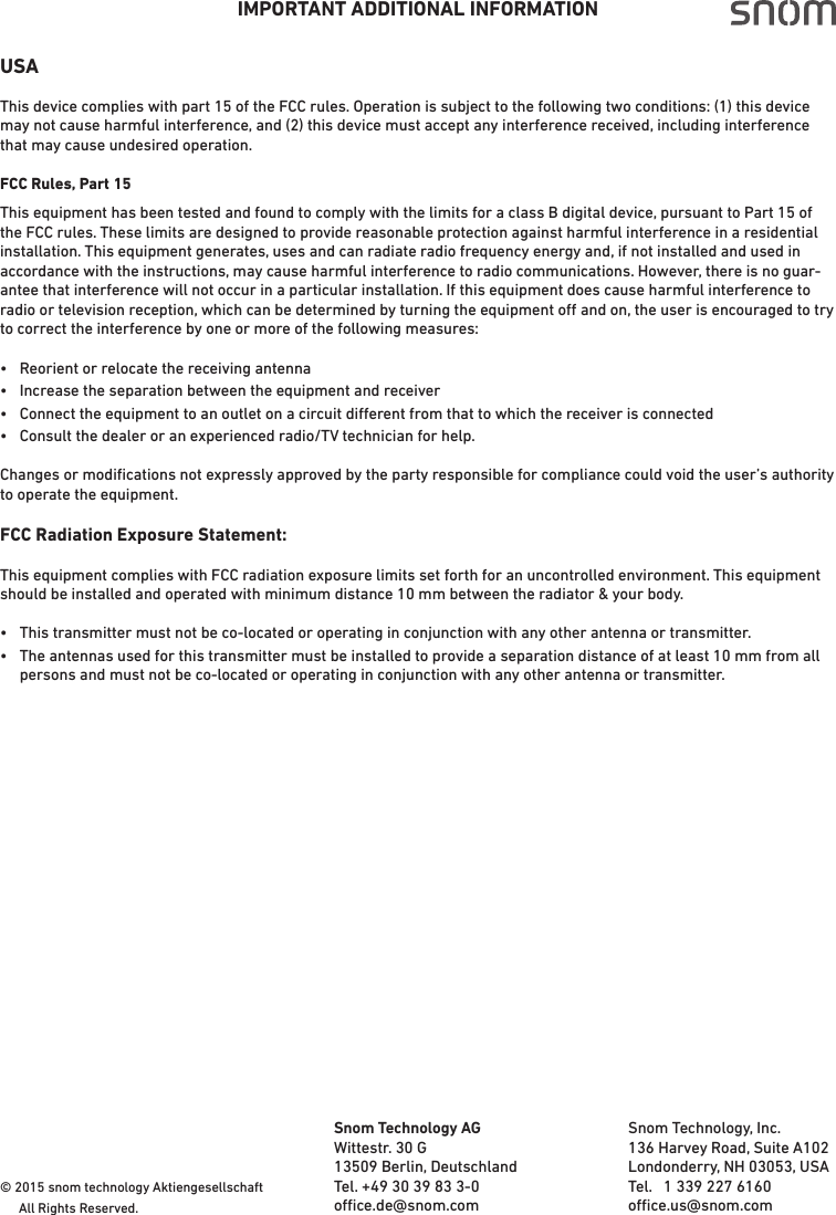 IMPORTANT ADDITIONAL INFORMATIONUSAThis device complies with part 15 of the FCC rules. Operation is subject to the following two conditions: (1) this device may not cause harmful interference, and (2) this device must accept any interference received, including interference that may cause undesired operation.FCC Rules, Part 15This equipment has been tested and found to comply with the limits for a class B digital device, pursuant to Part 15 of the FCC rules. These limits are designed to provide reasonable protection against harmful interference in a residential installation. This equipment generates, uses and can radiate radio frequency energy and, if not installed and used in accordance with the instructions, may cause harmful interference to radio communications. However, there is no guar-antee that interference will not occur in a particular installation. If this equipment does cause harmful interference to radio or television reception, which can be determined by turning the equipment o and on, the user is encouraged to try to correct the interference by one or more of the following measures:•  Reorient or relocate the receiving antenna•  Increase the separation between the equipment and receiver•  Connect the equipment to an outlet on a circuit dierent from that to which the receiver is connected•  Consult the dealer or an experienced radio/TV technician for help.Changes or modiﬁcations not expressly approved by the party responsible for compliance could void the user’s authority to operate the equipment.FCC Radiation Exposure Statement:This equipment complies with FCC radiation exposure limits set forth for an uncontrolled environment. This equipment should be installed and operated with minimum distance 10 mm between the radiator &amp; your body.•  This transmitter must not be co-located or operating in conjunction with any other antenna or transmitter.•  The antennas used for this transmitter must be installed to provide a separation distance of at least 10 mm from all   persons and must not be co-located or operating in conjunction with any other antenna or transmitter.© 2015 snom technology Aktiengesellschaft   All Rights Reserved. Snom Technology AGWittestr. 30 G13509 Berlin, DeutschlandTel. +49 30 39 83 3-0oce.de@snom.com                                                                   Snom Technology, Inc.136 Harvey Road, Suite A102Londonderry, NH 03053, USATel.   1 339 227 6160 oce.us@snom.com