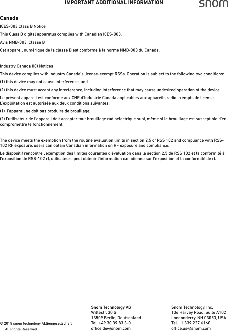 IMPORTANT ADDITIONAL INFORMATIONCanadaICES-003 Class B NoticeThis Class B digital apparatus complies with Canadian ICES-003.Avis NMB-003, Classe BCet appareil numérique de la classe B est conforme à la norme NMB-003 du Canada.Industry Canada (IC) NoticesThis device complies with Industry Canada’s license-exempt RSSs. Operation is subject to the following two conditions:(1) this device may not cause interference, and(2) this device must accept any interference, including interference that may cause undesired operation of the device. Le présent appareil est conforme aux CNR d’Industrie Canada applicables aux appareils radio exempts de license. L’exploitation est autorisée aux deux conditions suivantes:(1)  l’apparail ne doit pas produire de brouillage;(2) l’utilisateur de l’appareil doit accepter tout brouillage radioélectrique subi, même si le brouillage est susceptible d’en compromettre le fonctionnement.The device meets the exemption from the routine evaluation limits in section 2.5 of RSS 102 and compliance with RSS-102 RF exposure, users can obtain Canadian information on RF exposure and compliance.Le dispositif rencontre l’exemption des limites courantes d’évaluation dans la section 2.5 de RSS 102 et la conformité à l’exposition de RSS-102 rf, utilisateurs peut obtenir l’information canadienne sur l’exposition et la conformité de rf. © 2015 snom technology Aktiengesellschaft   All Rights Reserved. Snom Technology AGWittestr. 30 G13509 Berlin, DeutschlandTel. +49 30 39 83 3-0oce.de@snom.com                                                                   Snom Technology, Inc.136 Harvey Road, Suite A102Londonderry, NH 03053, USATel.   1 339 227 6160 oce.us@snom.com